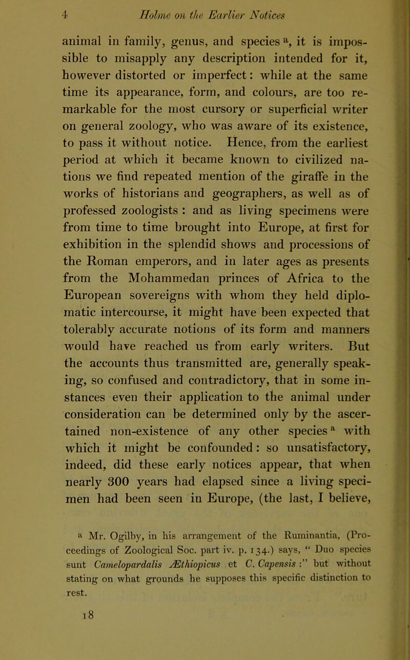 animal in family, genus, and species it is impos- sible to misapply any description intended for it, however distorted or imperfect: while at the same time its appearance, form, and colours, are too re- markable for the most cursory or superficial writer on general zoology, who was aware of its existence, to pass it without notice. Hence, from the earliest period at which it became known to civilized na- tions we find repeated mention of the giraffe in the works of historians and geographers, as well as of professed zoologists : and as living specimens were from time to time brought into Europe, at first for exhibition in the splendid shows and processions of the Roman emperors, and in later ages as presents from the Mohammedan princes of Africa to the European sovereigns with whom they held diplo- matic intercourse, it might have been expected that tolerably accurate notions of its form and manners would have reached us from early writers. But the accounts thus transmitted are, generally speak- ing, so confused and contradictory, that in some in- stances even their application to the animal under consideration can be determined only by the ascer- tained non-existence of any other species^ with which it might be confounded: so unsatisfactory, indeed, did these early notices appear, that when nearly 300 years had elapsed since a living speci- men had been seen in Europe, (the last, I believe, a Mr. Ogilby, in his arrangement of the Ruminantia, (Pro- ceedings of Zoological Soc. part iv. p. 134.) says, “ Duo species sunt Camelopardalis jEthiopicus et C. Capensisbut without stating on what grounds he supposes this specific distinction to rest.