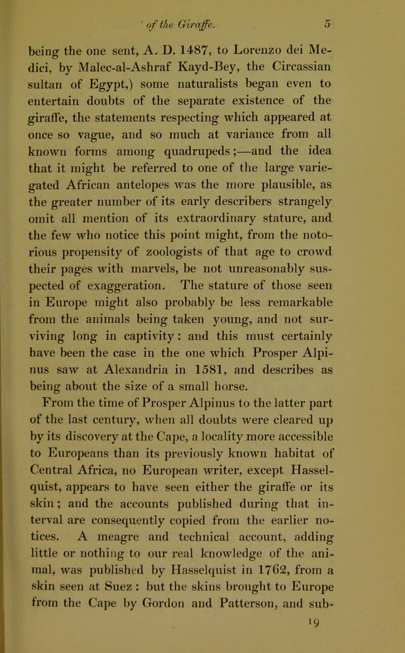 being the one sent, A. D. 1487, to Lorenzo dei Me- dici, by Malec-al-Ashraf Kayd-Bey, the Circassian sultan of Egypt,) some naturalists began even to entertain doubts of the separate existence of the giraffe, the statements respecting which appeared at once so vague, and so much at variance from all known forms among quadrupeds;—and the idea that it might be referred to one of the large varie- gated African antelopes was the more plausible, as the greater number of its early describers strangely omit all mention of its extraordinary stature, and the few who notice this point might, from the noto- rious propensity of zoologists of that age to crowd their pages with marvels, be not unreasonably sus- pected of exaggeration. The stature of those seen in Europe might also probably be less remarkable from the animals being taken young, and not sur- viving long in captivity : and this must certainly have been the case in the one which Prosper Alpi- nus saw at Alexandria in 1581, and describes as being about the size of a small horse. From the time of Prosper Alpinus to the latter part of the last century, when all doubts were cleared up by its discovery at the Cape, a locality more accessible to Europeans than its previously known habitat of Central Africa, no European writer, except Hassel- quist, appears to have seen either the giraffe or its skin ; and the accounts published duzdng that in- terval are consequently copied from the earlier no- tices. A meagre and technical account, adding little or nothing to our real knowledge of the ani- mal, was published by Hasselquist in 1762, from a skin seen at Suez : but the skins brought to Europe from the Cape by Gordon and Patterson, and sub-