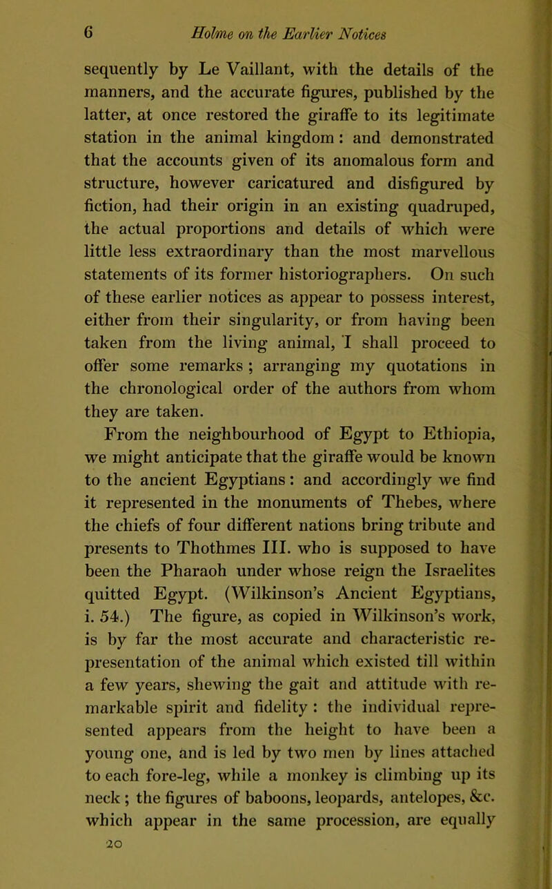 1 6 Holme on the Earlier Notices sequently by Le Vaillant, with the details of the manners, and the accurate figures, published by the latter, at once restored the giraffe to its legitimate station in the animal kingdom : and demonstrated that the accounts given of its anomalous form and structure, however caricatured and disfigured by fiction, had their origin in an existing quadruped, j the actual proportions and details of which were little less extraordinary than the most marvellous statements of its former historiographers. On such of these earlier notices as appear to possess interest, either from their singularity, or from having been taken from the living animal, I shall proceed to offer some remarks ; arranging my quotations in the chronological order of the authors from whom they are taken. From the neighbourhood of Egypt to Ethiopia, we might anticipate that the giraffe would be known : to the ancient Egyptians: and accordingly we find it represented in the monuments of Thebes, where the chiefs of four different nations bring tribute and presents to Thothmes III. who is supposed to have been the Pharaoh under whose reign the Israelites quitted Egypt. (Wilkinson’s Ancient Egyptians, i. 54.) The figure, as copied in Wilkinson’s work, is by far the most accurate and characteristic re- presentation of the animal which existed till within a few years, shewing the gait and attitude with re- markable spirit and fidelity : the individual repre- sented appears from the height to have been a l young one, and is led by two men by lines attached ■ to each fore-leg, while a monkey is climbing up its neck ; the figures of baboons, leopards, antelopes, &c. which appear in the same procession, are equally