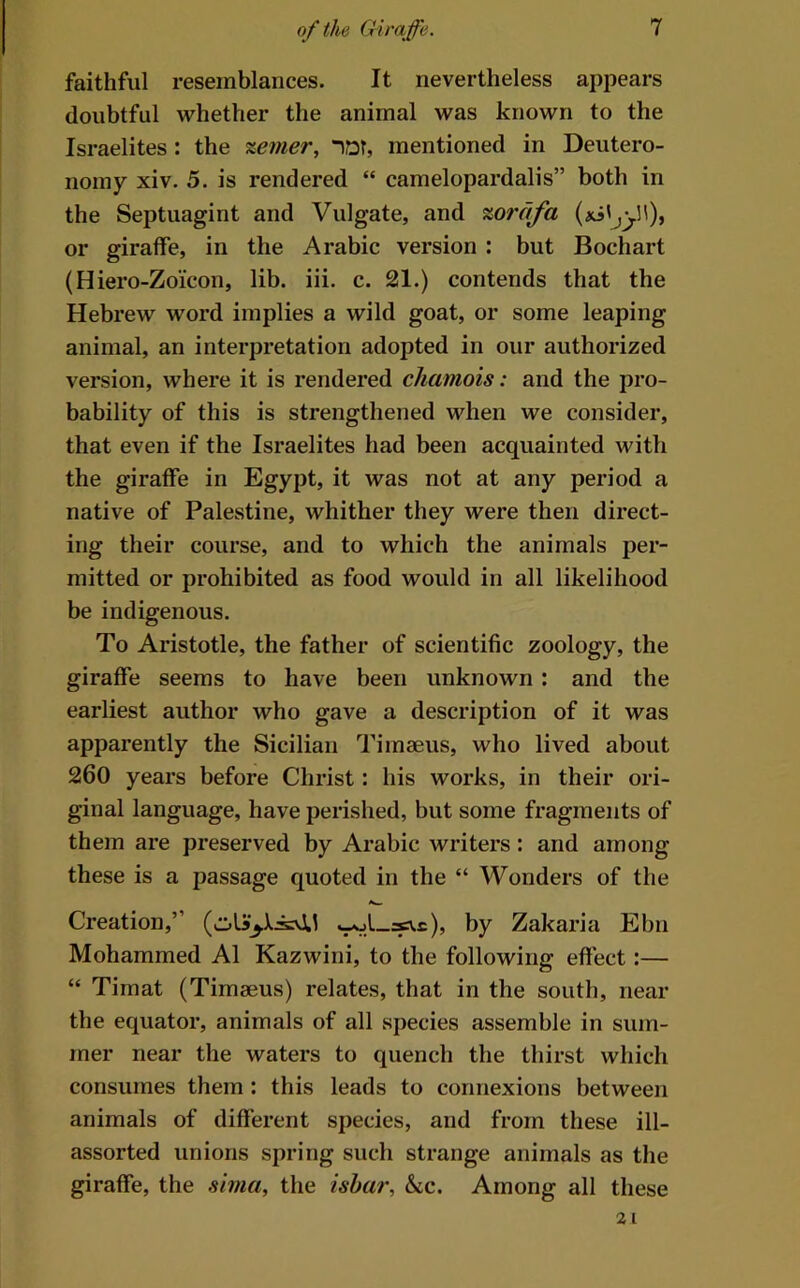faithful resemblances. It nevertheless appears doubtful whether the animal was known to the Israelites : the %emer, “>Qr, mentioned in Deutero- nomy xiv. 5. is rendered “ Camelopardalis” both in the Septuagint and Vulgate, and %orafa or giraffe, in the Arabic version : but Bochart (Hiero-Zoicon, lib. iii. c. 21.) contends that the Hebrew word implies a wild goat, or some leaping animal, an interpretation adopted in our authorized version, where it is rendered chamois: and the pro- bability of this is strengthened when we consider, that even if the Israelites had been acquainted with the giraffe in Egypt, it was not at any period a native of Palestine, whither they were then direct- ing their course, and to which the animals per- mitted or prohibited as food would in all likelihood be indigenous. To Aristotle, the father of scientific zoology, the giraffe seems to have been unknown: and the earliest author who gave a description of it was apparently the Sicilian Timaeus, who lived about 260 years before Christ: his works, in their ori- ginal language, have perished, but some fragments of them are preserved by Arabic writers: and among these is a passage quoted in the “ Wonders of the Creation,” by Zakaria Ebn Mohammed A1 Kazwini, to the following effect:— “ Timat (Timaeus) relates, that in the south, near the equator, animals of all species assemble in sum- mer near the waters to quench the thirst which consumes them : this leads to connexions between animals of different species, and from these ill- assorted unions spring such strange animals as the giraffe, the sivia, the isha?', &c. Among all these