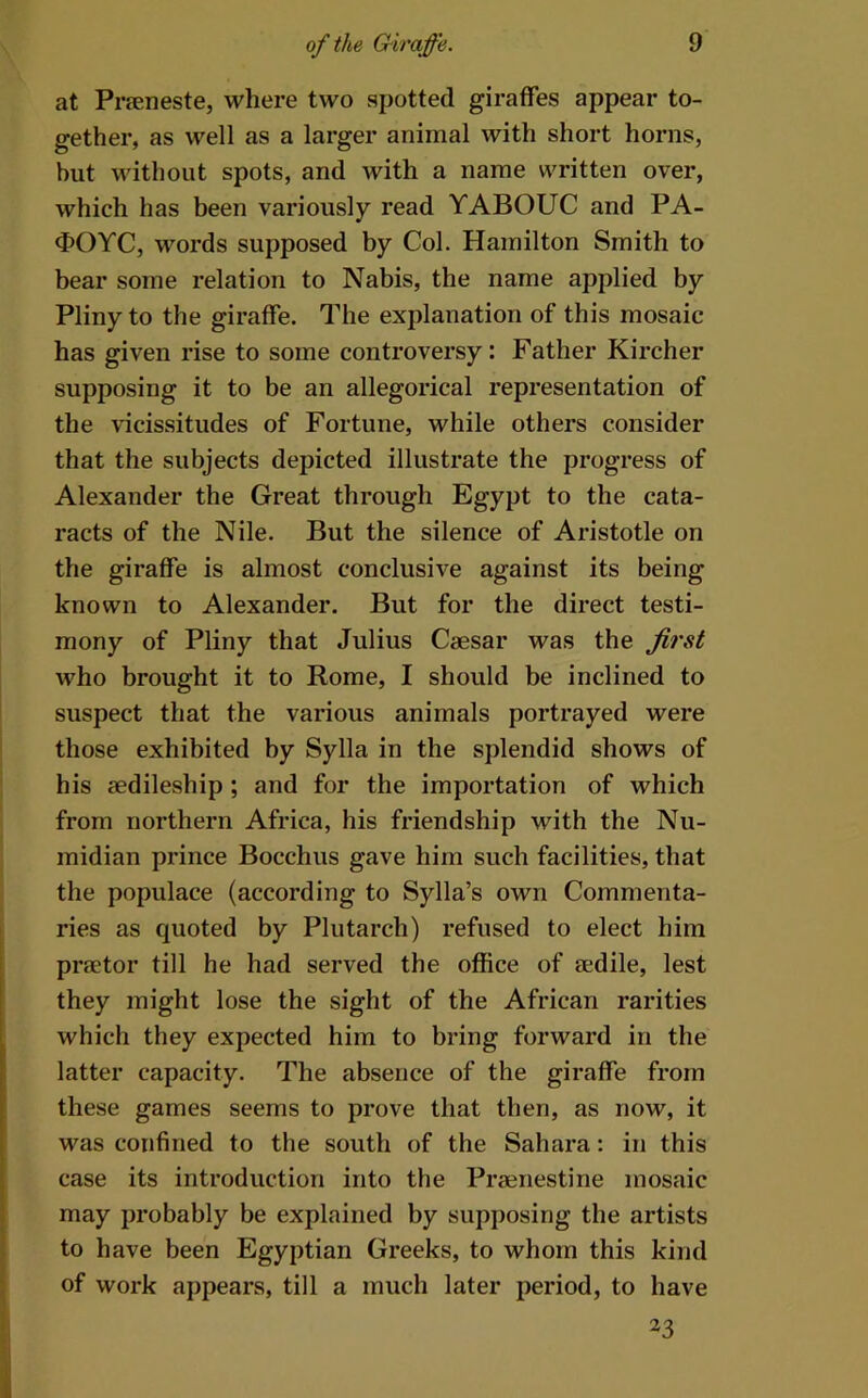 at Prfeneste, where two spotted giraffes appear to- gether, as well as a larger animal with short horns, but without spots, and with a name written over, which has been variously read YABOUC and PA- ^>OYC, words supposed by Col. Hamilton Smith to bear some relation to Nabis, the name applied by Pliny to the giraffe. The explanation of this mosaic has given rise to some controversy: Father Kircher supposing it to be an allegorical representation of the vicissitudes of Fortune, while others consider that the subjects depicted illustrate the progress of Alexander the Great through Egypt to the cata- racts of the Nile. But the silence of Aristotle on the giraffe is almost conclusive against its being known to Alexander. But for the direct testi- mony of Pliny that Julius Caesar was the first who brought it to Rome, I should be inclined to suspect that the various animals portrayed were those exhibited by Sylla in the splendid shows of his aedileship; and for the importation of which from northern Africa, his friendship with the Nu- midian prince Bocchus gave him such facilities, that the populace (according to Sylla’s own Commenta- ries as quoted by Plutarch) refused to elect him praetor till he had served the office of aedile, lest they might lose the sight of the African rarities which they expected him to bring forward in the latter capacity. The absence of the giraffe from these games seems to prove that then, as now, it was confined to the south of the Sahara: in this case its introduction into the Praenestine mosaic may probably be explained by supposing the artists to have been Egyptian Greeks, to whom this kind of work appears, till a much later period, to have