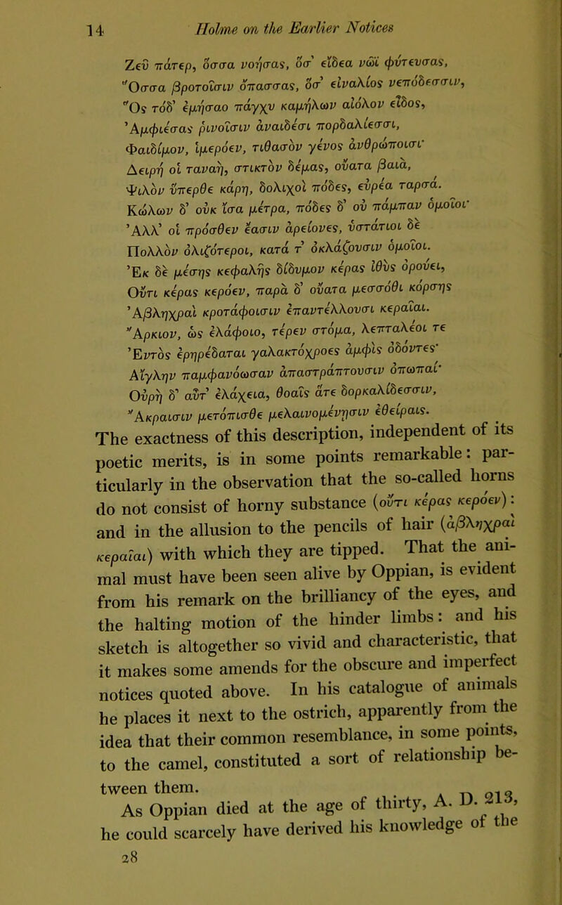 Zct) TTcirep, '6cr<ra vorjcras, o<r elbea v£i <f>VTev(xai, Oaaa ^poToicnv OTraarras, o(t €iva\ios veTrobfo-a-ir, Os rofi’ eju.77orao Trdyxc KajJ.ri\(av al6\ov etSos, ’A/ii^teo-as pLVOicnv dvaibiai TTopbaXUacn, (paibCpLOV, ip.€po€V, Tidaaov yivos duOp^TTOicrf AeipTj ol Tavai], cttlktov bipas, ovara ^aia, ij-rrepOe Kapr], boXi^oX irobes, €vpia rapaa. KwXcoi' 8’ ovK taa pirpa, irobes b' ov 'ndp-nav opoioc ’AX\’ ol Ttpoad^v iaa-LV dpdoves, voranot 8e TloWbr oXLCdrepoL. fcaro t OKkdC,ov(nv opoiot. ’Ek 8e peaps K€4>akris blbvpov sepas Wvs opovei, OvTi, Kcpas Kipoev, napa 8’ ovara pecrcroOL Kopa~qs 'A^kpxpal KpoT(i(poLaiv inavTiWova-t nepaiai. ApKLov, m iXd(poio, repev aropa, XeTrraXeot re ’E:;ros cprjpebarac yaXaKTOxpoes dpfis obovres' AXykrjv Trap(f)av6wcrav aTraorpairroucrtv oTramai- Oiipyj b' avT ekdx^M, Ooacs dr€ bopKaklbecraiv, ”AKpaunv p,ero7ucr0e pekaLVopevrj<nv e0eipats. The exactness of this description, independent of its poetic merits, is in some points remarkable: par- ticularly in the observation that the so-called horns do not consist of horny substance (oi^n Kepa^ Kepoev): and in the allusion to the pencils of hair {d^Xr,xpai Kepacai) with which they are tipped. That the ani- mal must have been seen alive by Oppian, is evident from his remark on the brilliancy of the eyes, and the halting motion of the hinder limbs: and his sketch is altogether so vivid and characteristic, that it makes some amends for the obscure and imperfect notices quoted above. In his catalogue of animals he places it next to the ostrich, appai-ently from the idea that their common resemblance, in some points, to the camel, constituted a sort of relationship be- tween them. As Oppian he could scan 28 in died at the age of thirty, A. D. 213, ircely have derived his knowledge of the