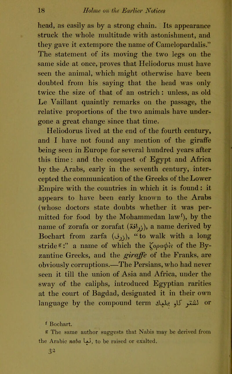 head, as easily as by a strong chain. Its appearance struck the whole multitude with astonishment, and they gave it extempore the name of Camelopardalis.” The statement of its moving the two legs on the same side at once, proves that Heliodorus must have seen the animal, which might otherwise have been doubted from his saying that the head was only twice the size of that of an ostrich: unless, as old Le ^^aillant quaintly remarks on the passage, the relative proportions of the two animals have under- gone a great change since that time. Heliodorus lived at the end of the fourth century, and I have not found any mention of the giraffe being seen in Europe for several hundred years after this time: and the conquest of Egypt and Africa by the Arabs, early in the seventh century, inter- cepted the communication of the Greeks of the Lower Empire with the countries in which it is found: it appears to have been early known to the Arabs (whose doctors state doubts whether it was per- mitted for food by the Mohammedan law^), by the name of zorafa or zorafat a name derived by Bocbart from zarfa (eijjj), “to walk with a long stride ^a name of which the ^opacph of the By- zantine Greeks, and tlie giraffe of the Franks, are obviously corruptions.—The Persians, who had never seen it till the union of Asia and Africa, under the sway of the caliphs, introduced Egyptian rarities at the court of Bagdad, designated it in their own language by the compound term AAj or ^ Bochart. K The same author suggests that Nabis may be derived from the Arabic naha to be raised or exalted. 32