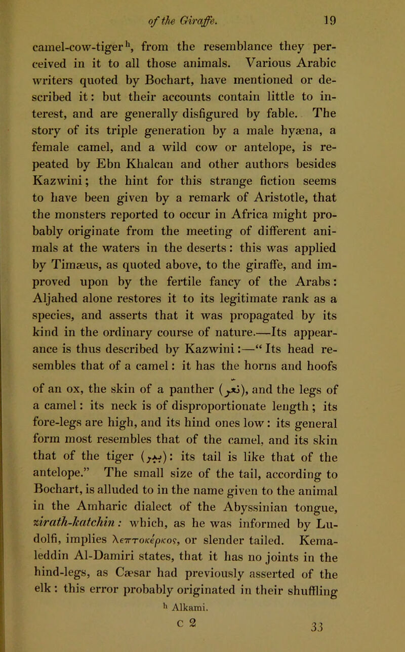 camel-cow-tiger**, from the resemblance they per- ceived in it to all those animals. Various Arabic writers quoted by Bochart, have mentioned or de- scribed it: but their accounts contain little to in- terest, and are generally disfigured by fable. The story of its triple generation by a male hyaena, a female camel, and a wild cow or antelope, is re- peated by Ebn Khalcan and other authors besides Kazwini; the hint for this strange fiction seems to have been given by a remark of Aristotle, that the monsters reported to occur in Africa might pro- bably originate from the meeting of different ani- mals at the waters in the deserts: this was applied by Timaeus, as quoted above, to the giraffe, and im- proved upon by the fertile fancy of the Arabs: Aljahed alone restores it to its legitimate rank as a species, and asserts that it was propagated by its kind in the ordinary course of nature.—Its appear- ance is thus described by Kazwini:—“ Its head re- sembles that of a camel; it has the horns and hoofs of an ox, the skin of a panther (^*1), and the legs of a camel: its neck is of disproportionate length ; its fore-legs are high, and its hind ones low : its general form most resembles that of the camel, and its skin that of the tiger (^>^): its tail is like that of the antelope.” The small size of the tail, according to Bochart, is alluded to in the name given to the animal in the Arnharic dialect of the Abyssinian tongue, zirath-lcatchin: which, as he was informed by Lu- dolfi, implies XeirroKepKo?, or slender tailed. Kema- leddin Al-Damiri states, that it has no joints in the hind-legs, as Caesar had previously asserted of the elk : this error probably originated in their shuffling Alkami. c 2 33
