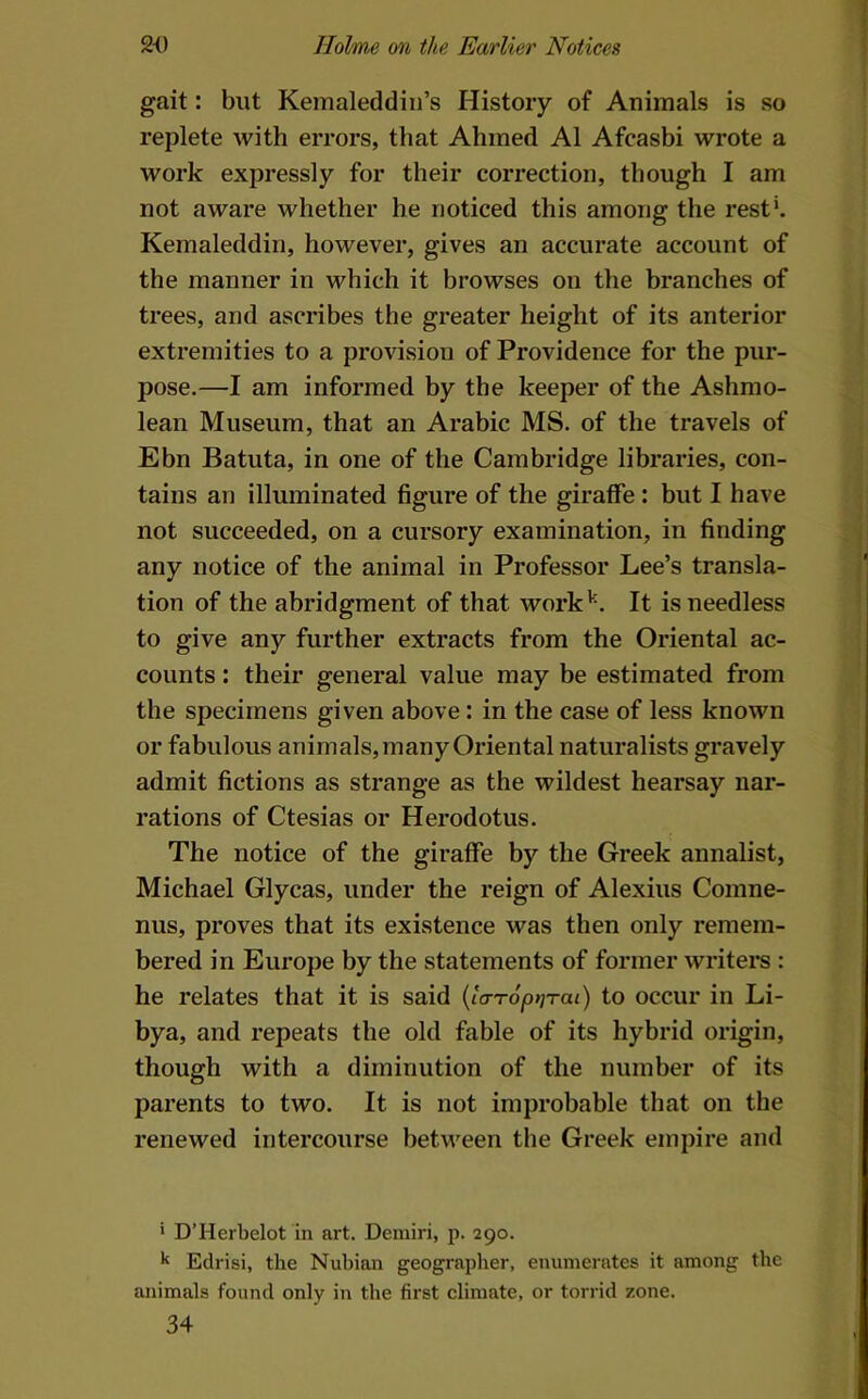gait: but Kemaleddiii’s History of Animals is so replete with errors, that Ahmed A1 Afcasbi wrote a work expressly for their correction, though I am not aware whether he noticed this among the rest‘. Kemaleddiri, however, gives an accurate account of the manner in which it browses on the branches of trees, and ascribes the greater height of its anterior extremities to a provision of Providence for the pur- pose.—I am informed by the keeper of the Ashmo- lean Museum, that an Arabic MS. of the travels of Ebn Batuta, in one of the Cambridge libraries, con- tains an illuminated figure of the giraffe : but I have not succeeded, on a cursory examination, in finding any notice of the animal in Professor Lee’s transla- tion of the abridgment of that work'^. It is needless to give any further extracts from the Oriental ac- counts : their general value may he estimated from the specimens given above: in the case of less known or fabulous animals, many Oriental naturalists gravely admit fictions as strange as the wildest hearsay nar- rations of Ctesias or Herodotus. The notice of the giraffe by the Greek annalist, Michael Glycas, under the reign of Alexius Comne- nus, proves that its existence was then only remem- bered in Europe by the statements of former writers : he relates that it is said {ia-ropriTai) to occur in Li- bya, and repeats the old fable of its hybrid origin, though with a diminution of the number of its parents to two. It is not improbable that on the renewed intercourse between the Greek empire and ' D’Herbelot in art. Deniiri, p. 290. Edrisi, the Nubian geographer, enumerates it among the animals found only in the first climate, or torrid zone. 34