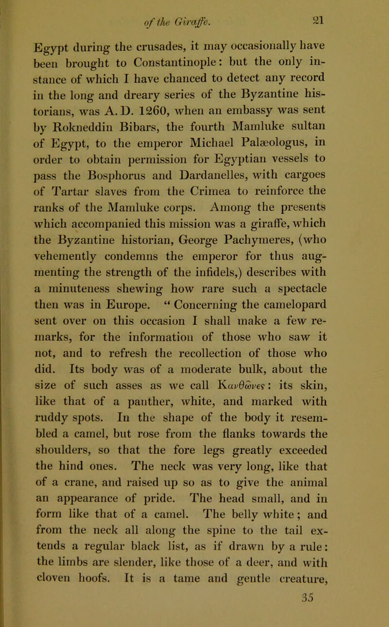 Egypt during the crusades, it may occasionally have been brought to Constantinople: but the only in- stance of which I have chanced to detect any record in the long and dreary series of the Byzantine his- torians, was A. D. 1260, when an embassy was sent by Rokneddin Bibars, the fourth Mamluke sultan of Egypt, to the emperor Michael Palaeologus, in order to obtain permission for Egyptian vessels to pass the Bosj)horus and Dardanelles, with cargoes of Tartar slaves from the Crimea to reinforce the ranks of the Mamluke corps. Among the presents which accompanied this mission was a giraffe, which the Byzantine historian, George Pachymeres, (who vehemently condemns the emperor for thus aug- menting the strength of the infidels,) describes with a minuteness shewing how rare such a spectacle then was in Europe. “ Concerning the camelopard sent over on this occasion I shall make a few re- marks, for the information of those who saw it not, and to refresh the recollection of those who did. Its body was of a moderate bulk, about the size of such asses as we call Kai/dwi'e?: its skin, like that of a panther, white, and marked with ruddy spots. In the shape of the body it resem- bled a camel, but rose from the flanks towards the shoulders, so that the fore legs greatly exceeded the hind ones. The neck was very long, like that of a crane, and raised up so as to give the animal an appearance of pride. The head small, and in form like that of a camel. The belly white; and from the neck all along the spine to the tail ex- tends a regular black list, as if drawn by a rule: the limbs are slender, like those of a deer, and with cloven hoofs. It is a tame and gentle creature, 35