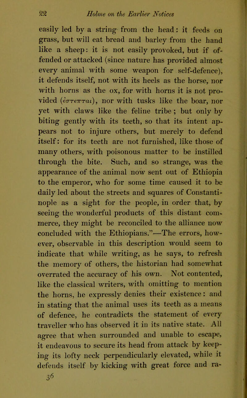 easily led by a string from the head: it feeds on grass, but will eat bread and barley from the hand like a sheep: it is not easily provoked, but if of- fended or attacked (since nature has provided almost every animal with some weapon for self-defence), it defends itself, not with its heels as the horse, nor with horns as the ox, for with horns it is not pro- vided {ea-reiTTai), nor with tusks like the boar, nor yet with claws like the feline tribe ; but only by biting gently with its teeth, so that its intent ap- pears not to injure others, but merely to defend itself: for its teeth are not furnished, like those of many others, with poisonous matter to be instilled through the bite. Such, and so strange, was the appearance of the animal now sent out of Ethiopia to the emperor, who for some time caused it to be daily led about the streets and squares of Constanti- nople as a sight for the people, in order that, by seeing the wonderful products of this distant com- merce, they might be reconciled to the alliance now concluded with the Ethiopians.”—The errors, how- ever, observable in this description would seem to indicate that while writing, as he says, to refresh the memory of others, the historian had somewhat overrated the accuracy of his own. Not contented, like the classical writers, with omitting to mention the horns, he expressly denies their existence: and in stating that the animal uses its teeth as a means of defence, he contradicts the statement of every traveller who has observed it in its native state. All agree that when surrounded and unable to escape, it endeavous to secure its head from attack by keep- ing its lofty neck perpendicularly elevated, while it defends itself by kicking with great force and ra-
