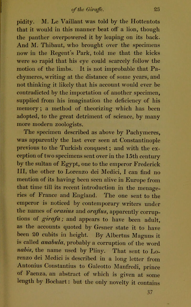 pidity. M. Le Vaillant was told by the Hottentots that it would in this manner beat off a lion, though the panther overpowered it by leaping on its back. And M. Thibaut, who brought over the specimens now in the Regent’s Park, told me that the kicks were so rapid that his eye could scarcely follow the motion of the limbs. It is not improbable that Pa- chymeres, writing at the distance of some years, and not thinking it likely that his account would ever be contradicted by the importation of another specimen, supplied from his imagination the deficiency of his memory; a method of theorizing which has been adopted, to the great detriment of science, by many more modern zoologists. The specimen described as above by Pachymeres, was apparently the last ever seen at Constantinople previous to the Turkish conquest; and with the ex- ception of two specimens sent over in the 15th century by the sultan of Egypt, one to the emperor Frederick III, the other to Lorenzo dei Medici, I can find no mention of its having been seen alive in Europe from that time till its recent introduction in the menage- ries of France and England. The one sent to the emperor is noticed by contemporary writers under the names of orasius and oraflus, apparently corrup- tions of girafa; and appears to have been adult, as the accounts quoted by Gesner state it to have been 20 cubits in height. By Albertus Magnus it is called anahula, probably a corruption of the word 7iabis, the name used by Pliny. That sent to Lo- renzo dei Medici is described in a long letter from Antonius Constantins to Galeotto Manfredi, prince of Faenza, an abstract of which is given at some length by Bochart: but the only novelty it contains 37
