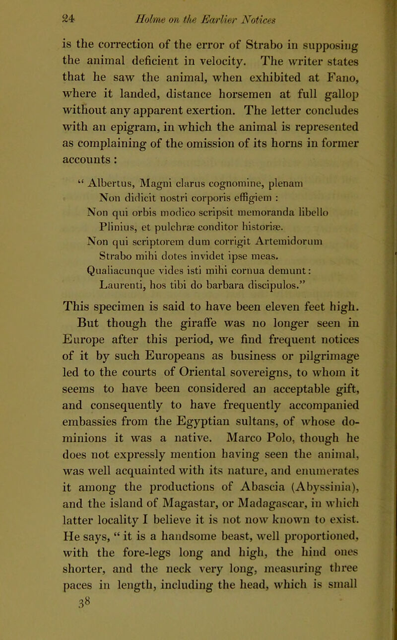 is the correction of the error of Strabo in supposing the animal deficient in velocity. The writer states that he saw the animal, when exhibited at Fano, where it landed, distance horsemen at full gallop without any apparent exertion. The letter concludes with an epigram, in which the animal is represented as complaining of the omission of its horns in former accounts: “ Albertus, Magni clarus cognomine, plenam Non diclicit nostri corporis effigiem : Non qui orbis inodico scripsit memoranda libello Plinlus, et pulchrae conditor historife. Non qui scriptorem dum coi’rigit Artemidoriun Strabo mihi dotes invidet ipse meas. Qualiacunque vides isti mihi cornua demunt: Laurenti, bos tibi do barbara discipulos.” This specimen is said to have been eleven feet high. But though the giraffe was no longer seen in Europe after this period, we find frequent notices of it by such Europeans as business or pilgrimage led to the courts of Oriental sovereigns, to whom it seems to have been considered an acceptable gift, and consequently to have frequently accompanied embassies from the Egyptian sultans, of whose do- minions it was a native. Marco Polo, though he does not expressly mention having seen the animal, was well acquainted with its nature, and enumerates it among the productions of Abascia (Abyssinia), and the island of Magastar, or Madagascar, in which latter locality I believe it is not now known to exist. He says, “ it is a handsome beast, well proportioned, with the fore-legs long and high, the hind ones shorter, and the neck very long, measuring three paces in length, including the head, which is small 3«