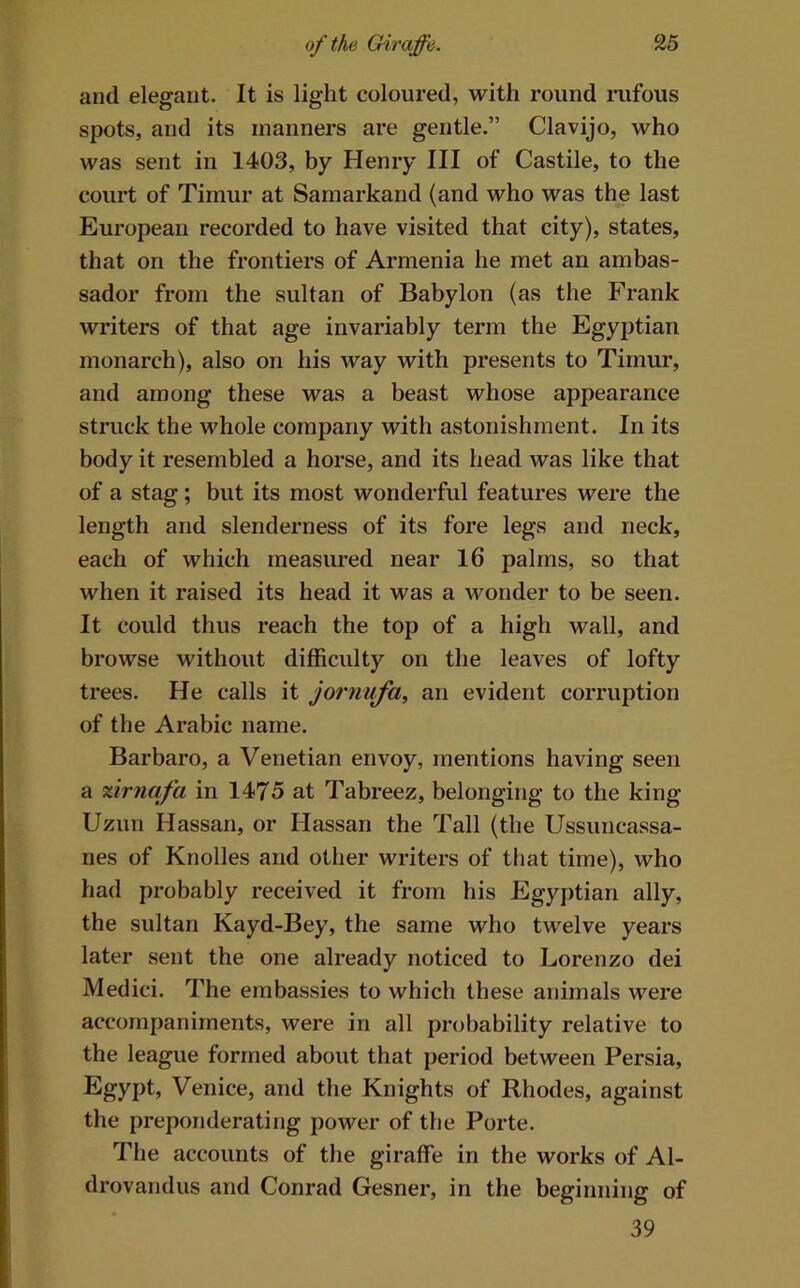 and elegant. It is light coloured, with round rufous spots, and its manners are gentle,” Clavijo, who was sent in 1403, by Henry III of Castile, to the court of Timur at Samarkand (and who was the last European recorded to have visited that city), states, that on the frontiers of Armenia he met an ambas- sador from the sultan of Babylon (as the Frank writers of that age invariably term the Egyptian monarch), also on his way with presents to Timur, and among these was a beast whose appearance stiiick the whole company with astonishment. In its body it resembled a horse, and its head was like that of a stag; but its most wonderful features were the length and slenderness of its fore legs and neck, each of which measured near 16 palms, so that when it raised its head it was a wonder to be seen. It could thus reach the top of a high wall, and browse without difficulty on the leaves of lofty trees. He calls it jornufa, an evident corruption of the Arabic name. Barbaro, a Venetian envoy, mentions having seen a %irnafa in 1475 at Tabreez, belonging to the king Uzun Hassan, or Hassan the Tall (the Ussuncassa- nes of Knolles and other writers of that time), who had probably received it from his Egyptian ally, the sultan Kayd-Bey, the same who twelve years later sent the one already noticed to Lorenzo dei Medici, The embassies to which these animals were accompaniments, were in all probability relative to the league formed about that period between Persia, Egypt, Venice, and the Knights of Rhodes, against the preponderating power of the Porte, The accounts of the giraffe in the works of Al- drovandus and Conrad Gesner, in the beginning of 39