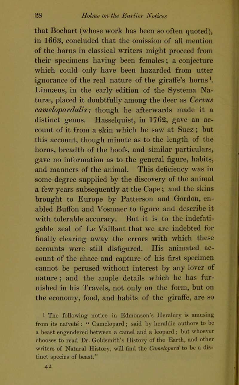 that Bochart (whose work has been so often quoted), in 1663, concluded that the omission of all mention of the horns in classical writers might proceed from their specimens having been females; a conjecture which could only have been hazarded from utter ignorance of the real nature of the giraffe’s horns ^ Linnaeus, in the early edition of the System a Na- turae, placed it doubtfully among the deer as Cervus cameloj)cirdaUs; though he afterwards made it a distinct genus. Hasselquist, in 1762, gave an ac- count of it from a skin which he saw at Suez ; but this account, though minute as to the length of the horns, breadth of the hoofs, and similar particulars, gave no information as to the general figure, habits, and manners of the animal. This deficiency was in some degree supplied by the discovery of the animal a few years subsequently at the Cape; and the skins brought to Europe by Patterson and Gordon, en- abled Buffon and Vosmaer to figure and describe it with tolerable accuracy. But it is to the indefati- gable zeal of Le Vaillant that we are indebted for finally clearing away the errors with which these accounts were still disfigured. His animated ac- count of the chace and capture of his first specimen cannot be perused without interest by any lover of nature; and the ample details which he has fur- nished in his ’ITavels, not only on the form, but on the economy, food, and habits of the giraffe, are so 1 The following notice in Edmonson’s Heraldry is amusing from its naivete : “ Camelopard; said by heraldic authors to be a beast engendered between a camel and a leopard; but whoever chooses to read Dr. Goldsmith’s History of the Earth, and other writers of Natural History, will find the Camelopard to be a dis- tinct species of beast.” 42