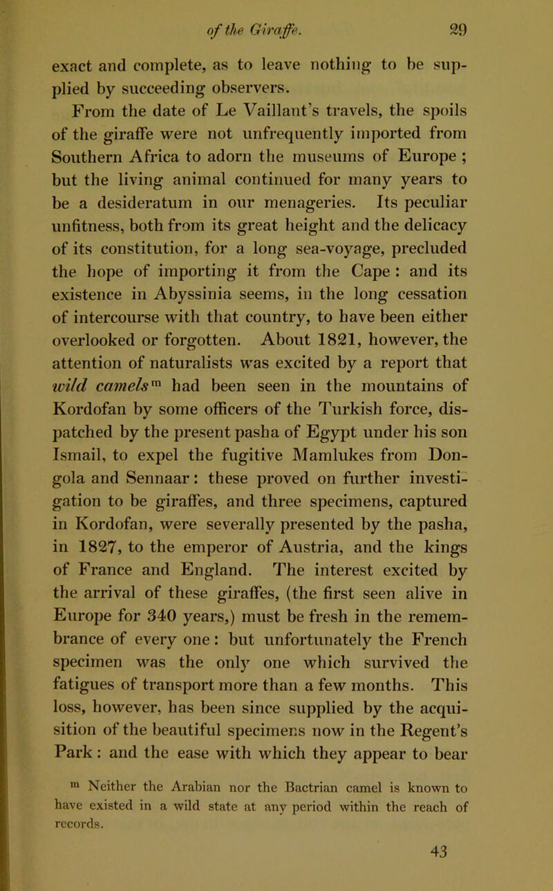 exact and complete, as to leave nothing to be sup- plied by succeeding observers. From the date of Le Vaillant’s travels, the spoils of the giraffe were not unfrequently imported from Southern Africa to adorn the museums of Europe ; but the living animal continued for many years to be a desideratum in our menageries. Its peculiar unfitness, both from its great height and the delicacy of its constitution, for a long sea-voyage, precluded the hope of importing it from the Cape : and its existence in Abyssinia seems, in the long cessation of intercourse with that country, to have been either overlooked or forgotten. About 1821, however, the attention of naturalists was excited by a report that ivild camels'^ had been seen in the mountains of Kordofan by some officers of the Turkish force, dis- patched by the present pasha of Egypt under his son Ismail, to expel the fugitive Mamlukes from Don- gola and Sennaar: these proved on further investi- gation to be giraffes, and three specimens, captured in Kordofan, were severally presented by the pasha, in 1827, to the emperor of Austria, and the kings of France and England. The interest excited by the arrival of these giraffes, (the first seen alive in Europe for 340 years,) must be fresh in the remem- brance of every one: but unfortunately the French specimen was the onlj”^ one which survived the fatigues of transport more than a few months. This loss, however, has been since supplied by the acqui- sition of the beautiful specimens now in the Regent’s Park: and the ease with which they appear to bear Neither the Arabian nor the Bactrian camel is known to have existed in a wild state at any period within the reach of records. 43