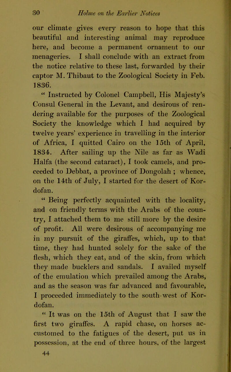 our climate gives every reason to hope that this beautiful and interesting animal may reproduce here, and become a permanent ornament to our menageries. I shall conclude with an extract from the notice relative to these last, forwarded by their captor M. Thibaut to the Zoological Society in Feb. 1836. “ Instructed by Colonel Campbell, His Majesty’s Consul General in the Levant, and desirous of ren- dering available for the purposes of the Zoological Society the knowledge which I had acquired by twelve years’ experience in travelling in the interior of Africa, I quitted Cairo on the 15th of April, 1834. After sailing up the Nile as far as Wadi Haifa (the second cataract), I took camels, and pro- ceeded to Debbat, a province of Dongolah ; whence, on the 14th of July, I started for the desert of Kor- dofan. “ Being perfectly acquainted with the locality, and on friendly terms with the Arabs of the coun- try, I attached them to me still more by the desire of profit. All were desirous of accompanying me in my pursuit of the giraffes, which, up to that time, they had hunted solely for the sake of the flesh, which they eat, and of the skin, from which they made bucklers and sandals. I availed myself of the emulation which prevailed among the Arabs, and as the season was far advanced and favourable, I proceeded immediately to the south-west of Kor- dofan. “ It was on the 15th of August that I saw the first two giraffes. A rapid chase, on horses ac- customed to the fatigues of the desert, put us in possession, at the end of three hours, of the largest 44