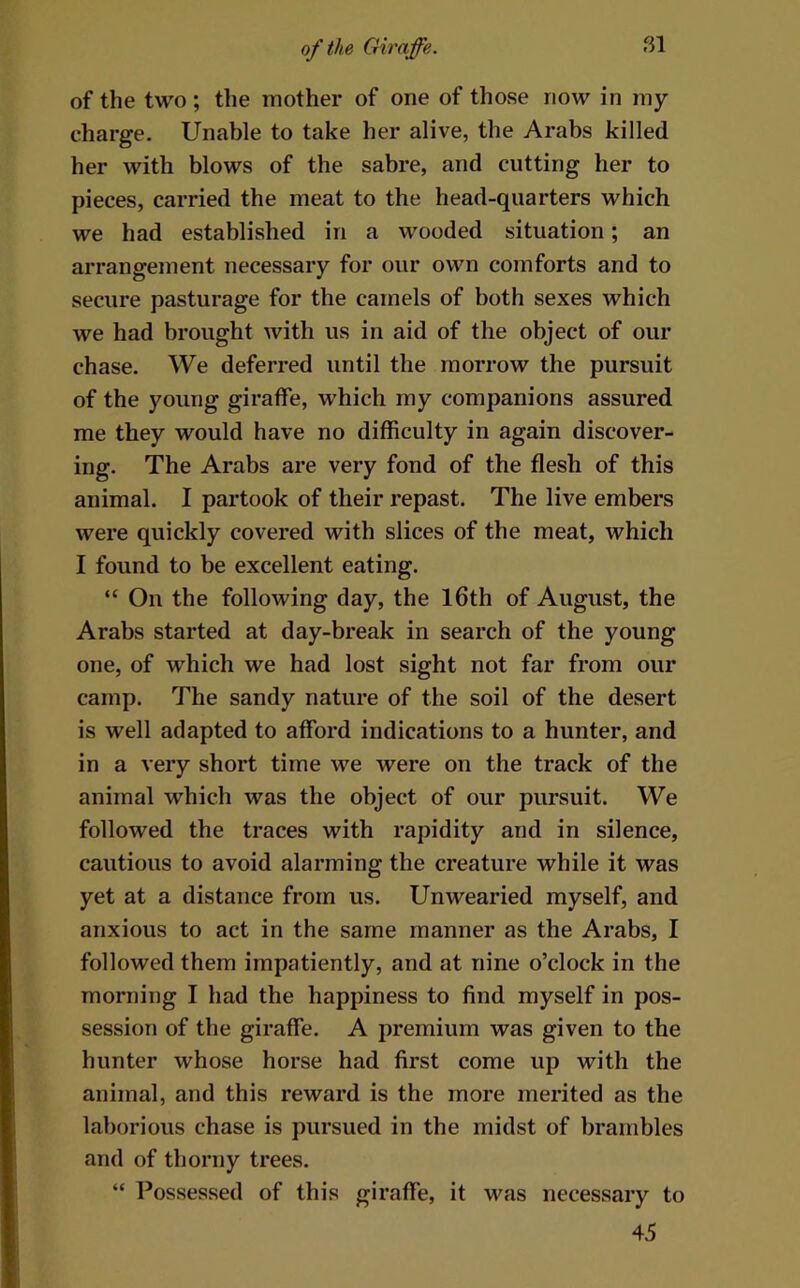 of the two; the mother of one of those now in my charge. Unable to take her alive, the Arabs killed her with blows of the sabre, and cutting her to pieces, carried the meat to the head-quarters which we had established in a wooded situation; an arrangement necessary for our own comforts and to secure pasturage for the camels of both sexes which we had brought with us in aid of the object of our chase. We deferred until the morrow the pursuit of the young giraffe, which my companions assured me they would have no difficulty in again discover- ing. The Arabs are very fond of the flesh of this animal. I partook of their repast. The live embers were quickly covered with slices of the meat, which I found to be excellent eating. “ On the following day, the l6th of August, the Arabs started at day-break in search of the young one, of which we had lost sight not far from our camp. The sandy nature of the soil of the desert is well adapted to afford indications to a hunter, and in a very short time we were on the track of the animal which was the object of our pursuit. We followed the traces with rapidity and in silence, cautious to avoid alarming the creature while it was yet at a distance from us. Unwearied myself, and anxious to act in the same manner as the Arabs, I followed them impatiently, and at nine o’clock in the morning I had the happiness to find myself in pos- session of the giraffe. A premium was given to the hunter whose horse had first come up with the animal, and this reward is the more merited as the laborious chase is pursued in the midst of brambles and of thorny trees. “ Possessed of this giraffe, it was necessary to