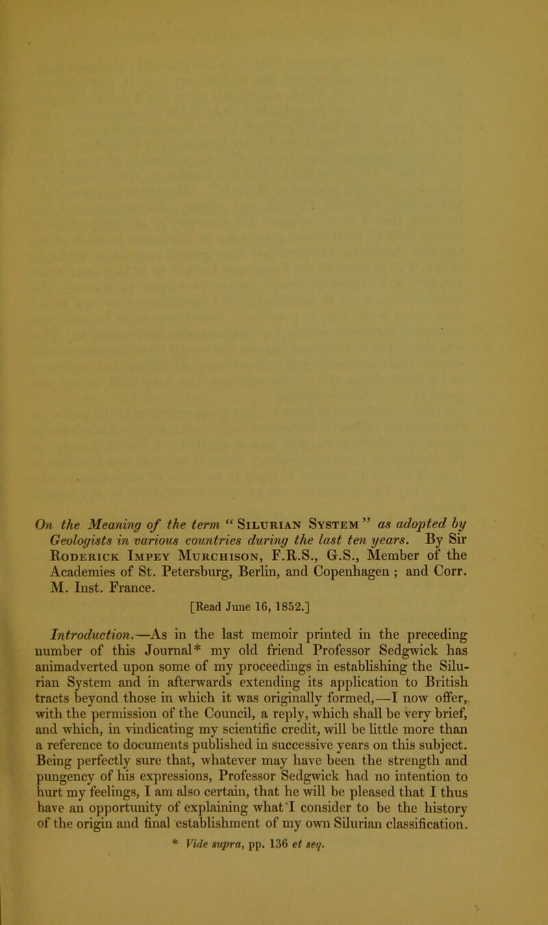 On the Meaning of the term “ Silurian System ” as adopted, by Geologists in various countries during the last ten years. By Sir Roderick Impey Murchison, F.R.S., G.S., Member of the Academies of St. Petersburg, Berlin, and Copenhagen ; and Corr. M. Inst. France. [Read June 16, 1852.] Introduction.—As in the last memoir printed in the preceding number of this Journal* my old friend Professor Sedgwick has animadverted upon some of my proceedings in establishing the Silu- rian System and in afterwards extending its application to British tracts beyond those in which it was originally formed,—I now offer,, with the permission of the Council, a reply, which shall be very brief, and which, in vindicating my scientific credit, will be little more than a reference to documents published in successive years on this subject. Being perfectly sure that, whatever may have been the strength and pungency of his expressions, Professor Sedgwick had no intention to hurt my feelings, I am also certain, that he will be pleased that I thus have an opportunity of explaining what I consider to be the history of the origin and final establishment of my own Silurian classification. * Vide supra, pp. 136 et seq.