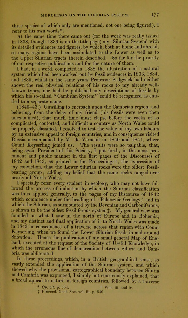 three species of which only are mentioned, not one being figured), I refer to his own words*. At the same time there came out (for the work was really issued in 1838, though 1839 is on the title-page) my ‘ Silurian System’ with its detailed evidences and figures, by which, both at home and abroad, so many regions have been assimilated to the Lower as well as to the Upper Sdurian tracts therein described. So far for the priority of our respective publications and for the nature of them. I had, in a word, completed in 1838 the illustration of a natural system which had been worked out by fossil evidences in 1833, 1834, and 1835, whilst in the same years Professor Sedgwick had neither shown the real physical relations of his rocks to my already well- known types, nor had he published auy descriptions of fossils by which his so-called “Cambrian System” could be recognized as enti- tled to a separate name. (1840-43.) Unwilling to encroach upon the Cambrian region, and believing, from the delay of my friend (his fossils were even then unexamined), that much time must elapse before the rocks of so complicated, contorted, and difficult a country as North Wales could be properly classified, I resolved to test the value of my own labours by an extensive appeal to foreign countries, and in consequence visited Russia accompanied by M. de Verneuil in 1840 and 1841, where Count Keyserling joined us. The results were so palpable, that, being again President of this Society, I put forth, in the most pro- minent and public manner in the first pages of the Discourses of 1842 and 1843, as printed in the Proceedingst, the expression of my conviction, that the Lower Silurian rocks were the oldest fossil- bearing group ; adding my belief that the same rocks ranged over nearly all North Wales. I specially refer every student in geology, who may not have fol- lowed the process of induction by which the Silurian classification was thus applied generally, to the pages of my Discourse of 1842 which commence under the heading of ‘ Palaeozoic Geology,’ and in which the Silurian, as surmounted by the Devonian and Carboniferous, is shown to be the oldest fossiliferous system £. My general view was founded on what I saw in the north of Europe and in Bohemia, and my distinct and final application of it to North Wales was made in 1843 in consequence of a traverse across that region with Count Keyserling, when we found the Lower Silurian fossils in and around Snowdon. Hence the publication of my small general Map of Eng- land, executed at the request of the Society of Useful Knowledge, in which the erroneous line of demarcation between Siluria and Cam- bria was obliterated. In these proceedings, which, in a British geographical sense, so vastly extended the application of the Silurian system, and which showed why the provisional cartographical boundary between Siluria and Cambria was expunged, I simply but courteously explained, that a broad appeal to nature in foreign countries, followed by a traverse * Op. cit. p. 554. f Vols. iii. ami iv.