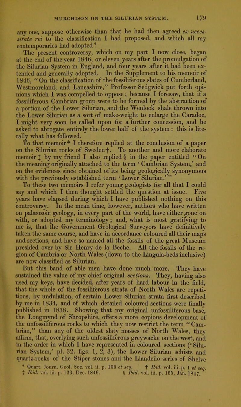 any one, suppose otherwise than that he had then agreed ex neces- sitate rei to the classification I had proposed, and which all my contemporaries had adopted ? The present controversy, which on my part I now close, began at the end of the year 1846, or eleven years after the promulgation of the Silurian System hi England, and four years after it had been ex- tended and generally adopted. In the Supplement to his memoir of 1846, “ On the classification of the fossiliferous slates of Cumberland, Westmoreland, and Lancashire,” Professor Sedgwick put forth opi- nions which I was compelled to oppose; because I foresaw, that if a fossiliferous Cambrian group were to be formed by the abstraction of a portion of the Lower Silurian, and the Wenlock shale thrown into the Lower Silurian as a sort of make-weight to enlarge the Caradoc, I might very soon be called upon for a further concession, and be asked to abrogate entirely the lower half of the system : this is lite- rally what has followed. To that memoir* I therefore replied at the conclusion of a paper on the Silurian rocks of Sweden f. To another and more elaborate memoir | by my friend I also replied § in the paper entitled “ On the meaning originally attached to the term ‘ Cambrian System,’ and on the evidences since obtained of its being geologically synonymous with the previously established term ‘Lower Silurian.’ ” To these two memoirs I refer young geologists for all that I could say and which I then thought settled the question at issue. Five years have elapsed during which I have published nothing on this controversy. In the mean time, however, authors who have written on palaeozoic geology, in every part of the world, have either gone on with, or adopted my terminology; and, what is most gratifying to me is, that the Government Geological Surveyors have definitively taken the same course, and have in accordance coloured all their maps and sections, and have so named all the fossils of the great Museum presided over by Sir Henry de la Beche. All the fossils of the re- gion of Cambria or North Wales (down to the Lingula-beds inclusive) are now classified as Silurian. But this band of able men have done much more. They have sustained the value of my chief original sections. They, having also used my keys, have decided, after years of hard labour in the field, that the whole of the fossiliferous strata of North Wales are repeti- tions, by undulation, of certain Lower Silurian strata first described by me in 1834, and of which detailed coloured sections were finally published in 1838. Showing that my original unfossiliferous base, the Longmynd of Shropshire, offers a more copious development of the unfossiliferous rocks to which they now restrict the term “ Cam- brian,” than any of the oldest slaty masses of North Wales, they affirm, that, overlying such unfossiliferous greywacke on the west, and in the order in which I have represented in coloured sections (‘ Silu- rian System,’ pi. 32. figs. 1, 2, 3), the Lower Silurian schists and quartz-rocks of the Stiper stones and the Llandeilo series of Shelve * Quart. Journ. Geol. Soc. vol. ii. p. 106 el scq. f Ibid. vol. iii. p. 1 et sen. + Ibid. vol. iii. p. 133, Dec. 1846. § Ibid. vol. iii. p. 165, Jan. 1847.