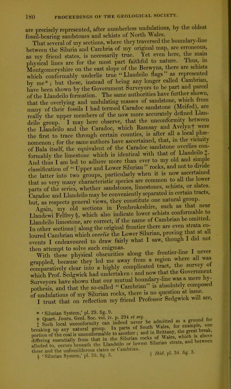 are precisely represented, after numberless undulations, by the oldest fossil-bearing sandstones and schists of North Wales. That several of my sections, where they traversed the boundary-lme between the Siluria and Cambria of my original map are erroneous, as my friend states, is necessarily true. Yet even here, the main physical lines are for the most part faithful to nature. Ihus, in Montgomeryshire on the east slope of the Berwyns there are schists which conformably underlie true “Llandeilo flags as represented by me* * * § ; but these, instead of being any longer called Cambrian, have been shown by the Government Surveyors to be part and parcel of the Llandeilo formation. The same authorities have further shown, that the overlying and undulating masses of sandstone, which trom many of their fossils I had termed Caradoc sandstone (Meifod) are really the upper members of the now more accurately defined Llan- deilo group.' I may here observe, that the unconformity between the Llandeilo and the Caradoc, which Ramsay and Avelynf were the first to trace through certain counties, is after all a local. phe- nomenon; for the same authors have ascertained, that, in the vicinity of Bala itself, the equivalent of the Caradoc sandstone overhes con- formably the limestone which is identical with that of Llandeilo J. And thus I am led to adhere more than ever to my old and simple classification of “ Upper and Lower Silurian ” rocks, and not to divide the latter into two groups, particularly when it is now ascertamed that so very many characteristic species are common to all the ower parts of the series, whether sandstones, limestones, schists, or slates. Caradoc and Llandeilo may be conveniently separated in certam tracts, but, as respects general views, they constitute one natural group. Again, my old sections in Pembrokeshire, such as that near Llandewi Felfrey§, which also indicate lower schists conformable to Llandeilo limestone, are correct, if the name of Cambrian be omitted. In other sections || along the original frontier there are eve^rata co- loured Cambrian which overlie the Lower Silurian, pro' inS a events I endeavoured to draw fairly what I saw, though I did no then attempt to solve such enigmas. .. T With these physical obscurities along the frontier-line I ne grappled, because they led me away from a region where all was comparatively clear into a highly complicated tract,.the smnjey of which Prof. Sedgwick had undertaken : and now that the Goiernn c Surveyors have shown that our mutual boundary-line was a mere y- pothesis, and that the so-called « Cambrian” is absohitely (^mposed of undulations of my Silurian rocks, there is no qucstion at iss e I trust that on reflection my friend Professor Sedgwick will see, * 1 Silurian System,’ pi. 29. fig. 9. + Quart. Joum. Geol. Soc. vol. iv. p. 294 et seq. trrnund for I Such local unconformity can indeed Je “dmitted as ^ breaking up any natural group. In part* of South f £ break, portion of the coal is unconformable to another , and in Bntta y, t^.SF ,g aboye differing essentially from that in the Silurian locks ‘ * , between alludedgto, occurs beneath the Llandeilo or lowest Silurian -tra , these and the unfossiliferous slates or Cambrian. § < Silurian System,’ pi. 35. fig. 5. II P1- 31 ’ 8*