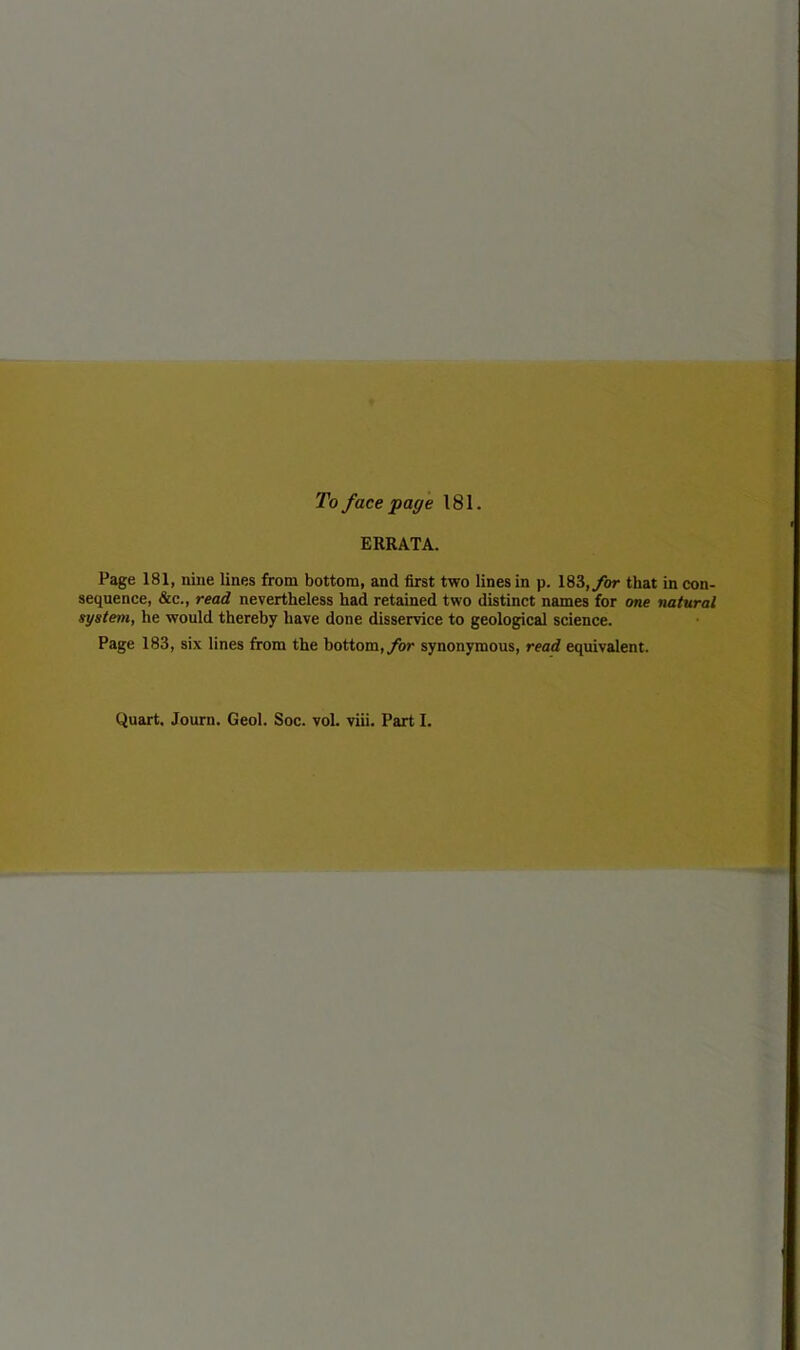 To face page 181. ERRATA. Page 181, nine lines from bottom, and first two lines in p. 183, for that in con- sequence, &e., read nevertheless had retained two distinct names for one natural system, he would thereby have done disservice to geological science. Page 183, six lines from the bottom, for synonymous, read equivalent.