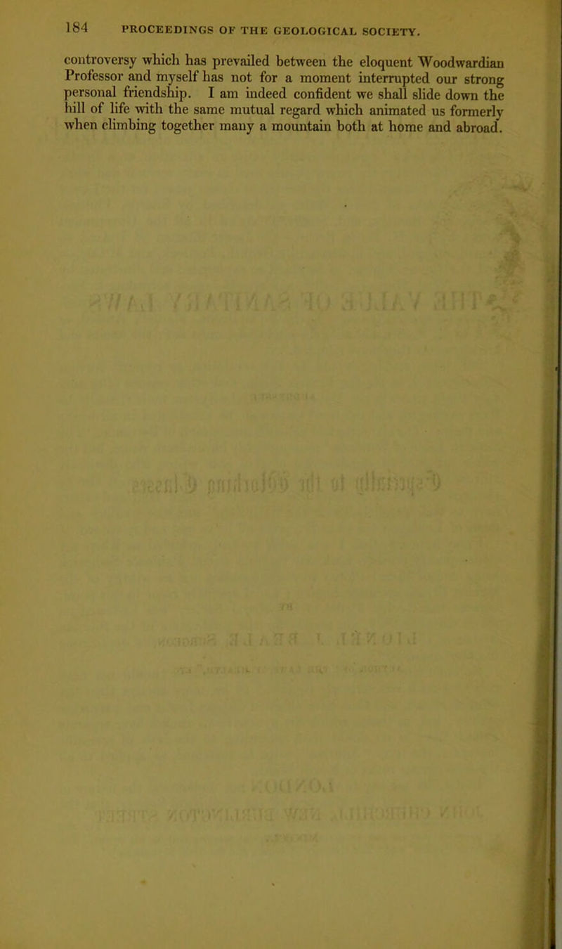 controversy which has prevailed between the eloquent AVoodwardiau Professor and myself has not for a moment interrupted our strong personal friendship. I am indeed confident we shall slide down the hill of life with the same mutual regard which animated us formerly when climbing together many a mountain both at home and abroad.