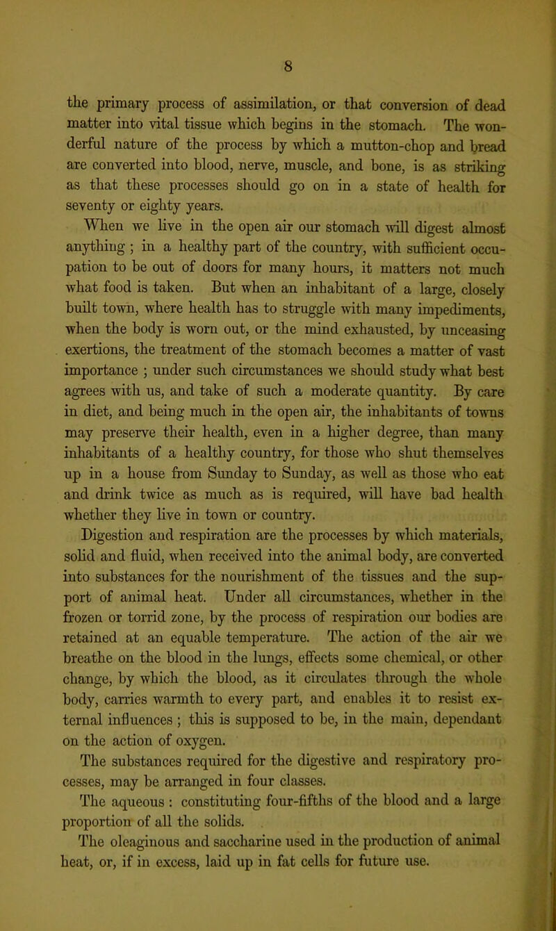 the primary process of assimilation, or that conversion of dead matter into vital tissue which begins in the stomach. The won- derful nature of the process by which a mutton-chop and bread are converted into blood, nerve, muscle, and bone, is as striking as that these processes should go on in a state of health for seventy or eighty years. When we live in the open air our stomach will digest almost anything ; in a healthy part of the country, with sufficient occu- pation to be out of doors for many hours, it matters not much what food is taken. But when an inhabitant of a large, closely built town, where health has to struggle with many impediments, when the body is worn out, or the mind exhausted, by unceasing exertions, the treatment of the stomach becomes a matter of vast importance ; under such circumstances we should study what best agrees with us, and take of such a moderate quantity. By care in diet, and being much in the open air, the inhabitants of towms may preserve their health, even in a higher degree, than many inhabitants of a healthy country, for those who shut themselves up in a house from Sunday to Sunday, as well as those who eat and drink twice as much as is required, will have bad health whether they live in town or country. Digestion and respiration are the processes by which materials, sohd and fluid, when received into the animal body, are converted into substances for the nourishment of the tissues and the sup- port of animal heat. Under all circumstances, whether in the frozen or torrid zone, by the process of respiration our bodies are retained at an equable temperature. The action of the air we breathe on the blood in the lungs, effects some chemical, or other change, by which the blood, as it circulates through the whole body, carries warmth to every part, and enables it to resist ex- ternal influences ; this is supposed to be, in the main, dependant on the action of oxygen. The substances required for the digestive and respiratory pro- cesses, may be arranged in four classes. The aqueous : constituting four-fifths of the blood and a large proportion of all the solids. The oleaginous and saccharine used in the production of animal heat, or, if in excess, laid up in fat cells for future use.