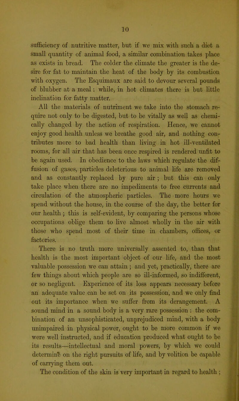 sufficiency of nutritive matter, but if we mix with such a diet a small quantity of animal food, a similar combination takes place as exists in bread. The colder the climate the greater is the de- sire for fat to maintain the heat of the body by its combustion with oxygen. The Esquimaux are said to devour several pounds of blubber at a meal: while, in hot climates there is but little inclination for fatty matter. All the materials of nutriment we take into the stomach re- quire not only to be digested, but to be vitally as well as chemi- cally changed by the action of respiration. Hence, we cannot enjoy good health unless we breathe good air, and nothing con- tributes more to bad health than living in hot iU-ventilated rooms, for all air that has been once respired is rendered unfit to be again used. In obedience to the laws which regidate the dif- fusion of gases, particles deleterious to animal life are removed and as constantly replaced by pm’e air; but this can only take place when there are no impediments to free crurents and circulation of the atmospheric particles. The more hours we spend without the house, in the course of the day, the better for our health ; this is self-evident, by comparing the persons whose occupations oblige them to live almost wholly in the air with those who spend most of their time in chambers, offices, or factories. There is no truth more universally assented to, than that health is the most important object of our life, and the most valuable possession we can attain ; and yet, practically, there are few things about which people are so iU-informed, so indifierent, or so neghgent. Experience of its loss appears necessary before an adequate value can be set on its possession, and we only find out its importance when we suffer from its derangement. A sound mind in a sound body is a very rai-e possession : the com- bination of an unsophisticated, unprejudiced mind, with a body unimpaired in physical power, ought to be more common if we were well instructed, and if education produced what ought to be its results—^intellectual and moral powers, by which w’e could determine on the right pursuits of life, and by volition be capable of carrying them out. The condition of the skin is very important in regard to health ;