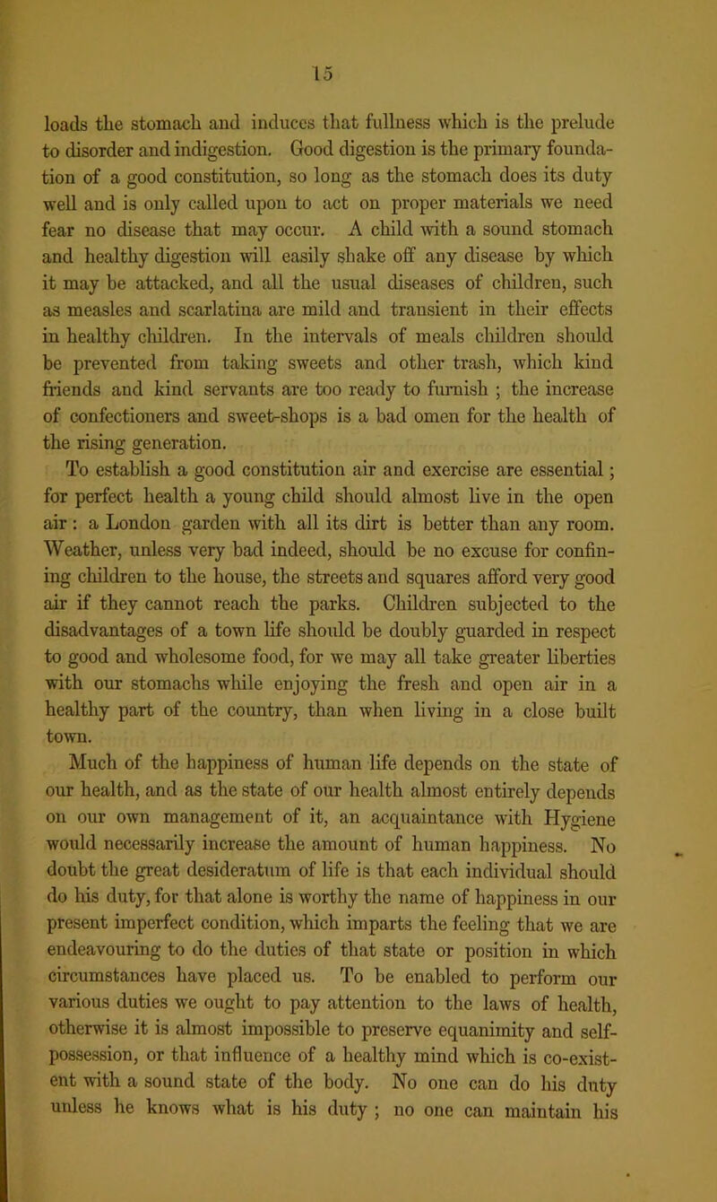 loads the stomach aud induces that fullness which is the prelude to disorder and indigestion. Good digestion is the primary founda- tion of a good constitution, so long as the stomach does its duty well and is only called upon to act on proper materials we need fear no disease that may occur. A child with a sound stomach and healthy digestion will easily shake off any disease by which it may he attacked, and all the usual diseases of children, such as measles and scarlatina are mild and transient in their effects in healthy children. In the intervals of meals children should be prevented from taking sweets and other trash, which kind friends and kind servants are too ready to furaish ; the increase of confectioners and sweet-shops is a bad omen for the health of the rising generation. To establish a good constitution air and exercise are essential; for perfect health a young child should almost live in the open air ; a London garden with all its dirt is better than any room. Weather, unless very bad indeed, should be no excuse for confin- ing children to the house, the streets and squares afford very good air if they cannot reach the parks. Children subjected to the disadvantages of a town life should be doubly guarded in respect to good and wholesome food, for we may all take greater liberties with our stomachs while enjoying the fresh and open air in a healthy part of the country, than when living in a close built town. Much of the happiness of human life depends on the state of our health, and as the state of our health almost entirely depends on our own management of it, an acquaintance with Hygiene would necessarily increase the amount of human happiness. No doubt the great desideratum of life is that each individual should do his duty, for that alone is worthy the name of happiness in our present imperfect condition, wliich imparts the feeling that we are endeavouring to do the duties of that state or position in which circumstances have placed us. To be enabled to perform our various duties we ought to pay attention to the laws of health, otherwise it is almost impossible to preserve equanimity and self- possession, or that influence of a healthy mind which is co-exist- ent with a sound state of the body. No one can do his duty unless he knows what is his duty ; no one can maintain his