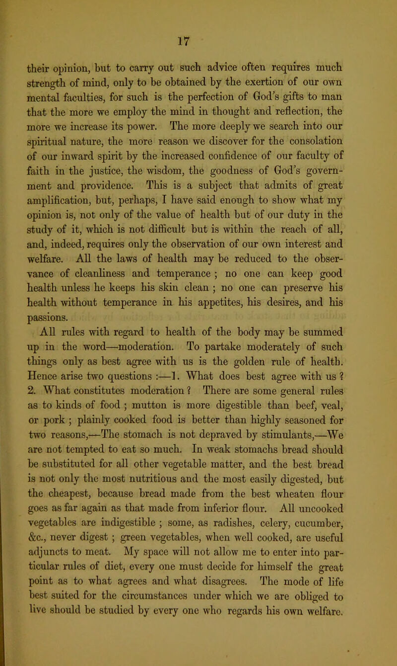 their opinion, but to carry out such advice often requires much strength of mind, only to be obtained by the exertion of our own mental faculties, for such is the perfection of God’s gifts to man that the more we employ the mind in thought and reflection, the more we increase its power. The more deeply we search into our spiritual nature, the more reason we discover for the consolation of our inward spirit by tbe increased confidence of our faculty of faith in the justice, the wisdom, the goodness of God’s govern- ment and providence. This is a subject that admits of great amplification, but, perhaps, I have said enough to show what my opinion is, not only of the value of health but of our duty in the study of it, which is not difficult but is within the reach of all, and, indeed, requires only the observation of our own interest and welfare. All the laws of health may be reduced to the obser- vance of cleanliness and temperance ; no one can keep good health unless he keeps his skin clean ; no one can preserve his health without temperance in his appetites, his desires, and his passions. All rules with regard to health of the body may be summed up in the word—moderation. To partake moderately of such thing’s only as best agree with us is the golden rule of health. Hence arise two questions :—1. What does best agree with us 1 2. What constitutes moderation ? There are some general rules as to kinds of food ; mutton is more digestible than beef, veal, or pork ; plainly cooked food is better than highly seasoned for two reasons,—The stomach is not depraved by stimulants,—We are not tempted to eat so much. In weak stomachs bread should be substituted for all other vegetable matter, and the best bread is not only the most nutritious and the most easily digested, but the cheapest, because bread made from the best wheaten flour goes as far again as that made from inferior flour. All uncooked vegetables are indigestible ; some, as radishes, celery, cucumber, &c., never digest; green vegetables, when well cooked, are useful adjuncts to meat. My space will not allow me to enter into par- ticular rules of diet, every one must decide for himself the great point as to what agrees and what disagrees. The mode of life best suited for the circumstances under which we are obliged to live should be studied by every one who regards his own welfare.