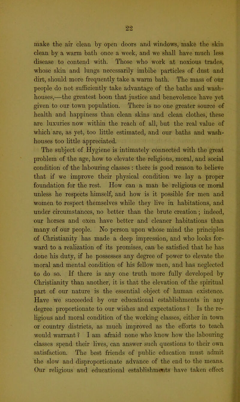 make the air clean by open doors and windows, make the skin clean by a warm bath once a week, and we shall have much less disease to contend with. Those who work at noxious trades, whose skin and lungs necessarily imbibe particles of dust and dirt, should more frequently take a warm bath. The mass of our people do not sufficiently take advantage of the baths and wash- houses,—the greatest boon that justice and benevolence have yet given to our town population. There is no one greater source of health and happiness than clean skins and clean clothes, these are luxuries now within the reach of all, but the real value of wliich are, as yet, too little estimated, and our baths and wash- houses too little appreciated. The subject of Hygiene is intimately connected with the great problem of the age, how to elevate the religious, moral, and social condition of the labouring classes : there is good reason to believe that if we improve their physical condition we lay a proper foundation for the rest. How can a man be religious or moral unless he respects himself, and how is it possible for men and women to respect themselves while they live in habitations, and under circumstances, no better than the brute creation; indeed, our horses and oxen have better and cleaner habitations than many of our people. No person upon whose mind the principles of Christianity has made a deep impression, and who looks for- ward to a realization of its promises, can be satisfied that he has done his duty, if he possesses any degree of power to elevate the moral and mental condition of his fellow men, and has neglected to do so. If there is any one truth more fully developed by Christianity than another, it is that the elevation of the spiritual part of our nature is the essential object of human existence. Have we succeeded by our educational establisliments in any degree proportionate to our wishes and expectations ? Is the re- ligious and moral condition of the working classes, either in town or country districts, as much improved as the efforts to teach would warrant ? I am afraid none who know how tlie labouring classes spend their lives, can answer such questions to their own satisfaction. The best friends of public education must admit the slow and disproportionate advance of the end to the means. Our religious and educational establishmaits have taken effect i