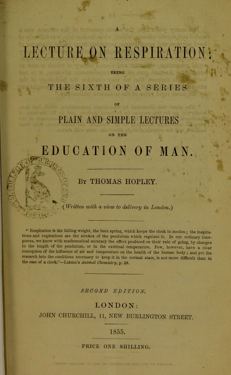 A LECTU'Riy}N RESPIRATION*; ^ »v * BEING THE SIXTH OF A SERIES OF PLAIN AND SIMPLE LECTURES ON THE EDUCATION OF MAN. >■ v-^ is??* Ss “A ' -»kr- By THOMAS HOPLEY. ^ •( Written with a view to delivery in Londim.) “ Respiration is the falling weight, the bent spring, which keeps the clock in motion; the inspira- tions and expirations are the strokes of the pendulum which regulate it. In our ordinary time- pieces, we know with mathematical accuracy the effect produced on their rate of going, by changes in the length of the pendulum, or in the external temperature. Few, however, have a clear conception of the influence of air and temperature on the health of the human body; and yet the research into the condiUons necessary to keep it in the normal state, is not more difdcult than in the case of a clock.—Lcebio’s Animal Chemistry, p. 29. SECOND EDITION. LONDON: JOHN CHURCHILL, 11, NEW BURLINGTON STREET. 1855. PRICE ONE SHILLING.