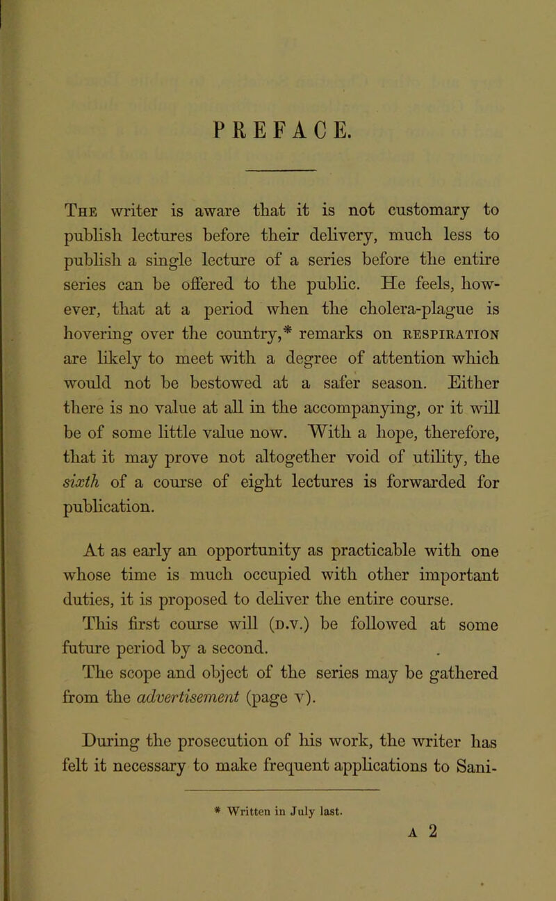 PREFACE. The writer is aware that it is not customary to publish lectures before their delivery, much less to publish a single lecture of a series before the entire series can be offered to the public. He feels, how- ever, that at a period when the cholera-plague is hovering over the country,* remarks on respiration are likely to meet with a degree of attention wliich would not he bestowed at a safer season. Either there is no value at all in the accompanying, or it will be of some little value now. With a hope, therefore, that it may prove not altogether void of utility, the sixth of a course of eight lectures is forwarded for publication. At as early an opportunity as practicable with one whose time is much occupied with other important duties, it is proposed to deliver the entire course. This first course will (n.v.) be followed at some future period by a second. The scope and object of the series may be gathered from the advertisement (page v). During the prosecution of his work, the writer has felt it necessary to make frequent applications to Sani- A 2 * Written in July last.