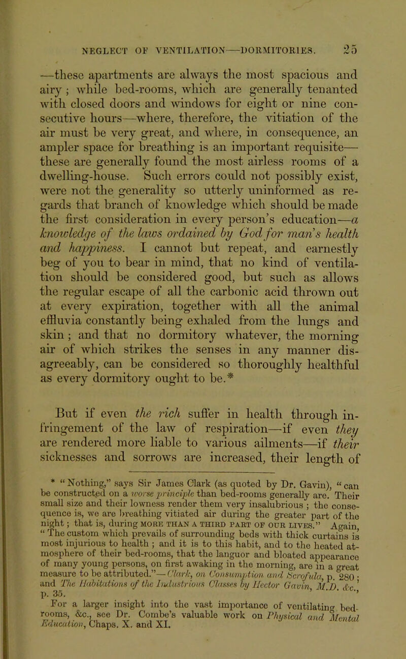 —these apartments are always the most spacious and airy; while bed-rooms, which are generally tenanted with closed doors and windows for eight or nine con- secutive hours—where, therefore, the vitiation of the ail’ must be very great, and Avhere, in consequence, an ampler space for breathing is an important requisite— these are generally found the most airless rooms of a dwelling-house. Such errors could not possibly exist, were not the generality so utterly uninformed as re- gards that branch of knowledge which should be made the first consideration in every person’s education—a knowledge of the laws ordained by God for mans health and happiness. I cannot but repeat, and earnestly beg of you to bear in mind, that no kind of ventila- tion should be considered good, but such as allows the regular escape of all the carbonic acid tlirown out at every expiration, togetlier with all the animal effluvia constantly being exhaled from the lungs and skin ; and that no dormitory whatever, the morning air of which strikes the senses in any manner dis- agreeably, can be considered so thoroughly healthful as every dormitory ought to be.* But if even the rich suffer in health through in- fringement of the law of respiration—if even they are rendered more liable to various ailments—if their sicknesses and sorrows are increased, their length of * “Nothing,” says Sir James Clark (as quoted by Dr. Gaviu), “can be constructed on a worse jo'inciple than bed-rooms generally are. Their small size and their lowness render them very insalubrious ; the conse- quence is, we are )>reathiug vitiated air during the greater part of the night; that is, during more than a third part of our lives.” Again “ The custom which prevails of suiToundiug beds with thick curtains is most injurious to health ; and it is to this habit, and to the heated at- mosphere of their bed-rooms, that the languor and bloated appearance of many young persons, on first awaking in the morning, are m a great measure to be attributed.”—(Jlar/c, on Consumption and ticro/ula, p. 280 • and The Ilahitations of the Iw.lustrious Classes hy Hector Gavin M.I). d'c ' p. 35. ’ ’ ’’ For a larger insight into the vast imiiortance of ventilating bed- rooms, (fee., see Dr. Combe’s valuable work on Physical and Mental Education, Chaps. X. and XL