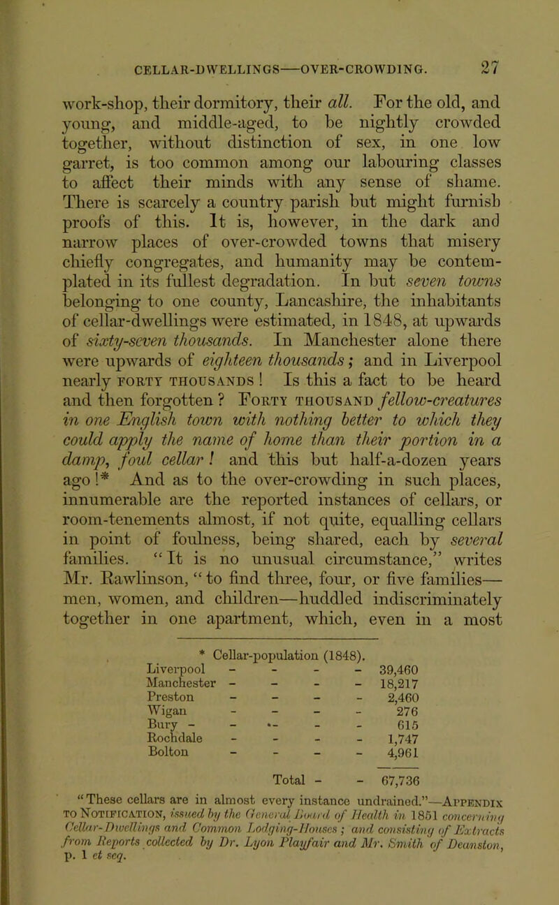 work-shop, their dormitory, their all. For the old, and young, and middle-aged, to be nightly crowded together, without distinction of sex, in one low garret, is too common among our labouring classes to affect their minds with any sense of shame. There is scarcely a country parish but might furnish proofs of this. It is, however, in the dark and narrow places of over-crowded towns that misery chiefly congregates, and humanity may be contem- plated in its fullest degradation. In but seven towns belonging to one county, Lancashire, the inhabitants of cellar-dwellings were estimated, in 1848, at upwai'ds of sixty-seven thousands. In Manchester alone there were upwards of eighteen thousa7ids; and in Liverpool nearly porty thousands ! Is this a fact to be heard and then forgotten ? Forty thousand fellow-creatures in one English town with nothing better to which they could apply the name of home than their portion in a damp.) foul cellar ! and this but half-a-dozen years ago !* And as to the over-crowding in such places, innumerable are the reported instances of cellars, or room-tenements almost, if not quite, equalling cellars in point of foulness, being shared, each by several families. “ It is no unusual circumstance,” writes Mr. Kawlinson, “ to find three, four, or five families— men, women, and children—huddled indiscriminately together in one apartment, which, even in a most * Cellar-population (1848). Livei^pool - - - - Manchester - - - - Preston _ _ _ _ AVigan _ _ _ _ Bury - - Rochdale - - _ _ Bolton - _ _ _ 39,460 18,217 2,460 276 615 1,747 4,961 Total - - 67,736 “These cellars are in almost every instance undraincd.”—Appendix TO Notification, imied by the General JJuard of Health in 1861 cwiceru iny Cellar-Diuellinys and Common Lodging-Iionscs ; and consisting of Extracts from Reports collected by Dr. Lyon Playfair and Mr. Smith of Deanston, p. 1 ct seq.