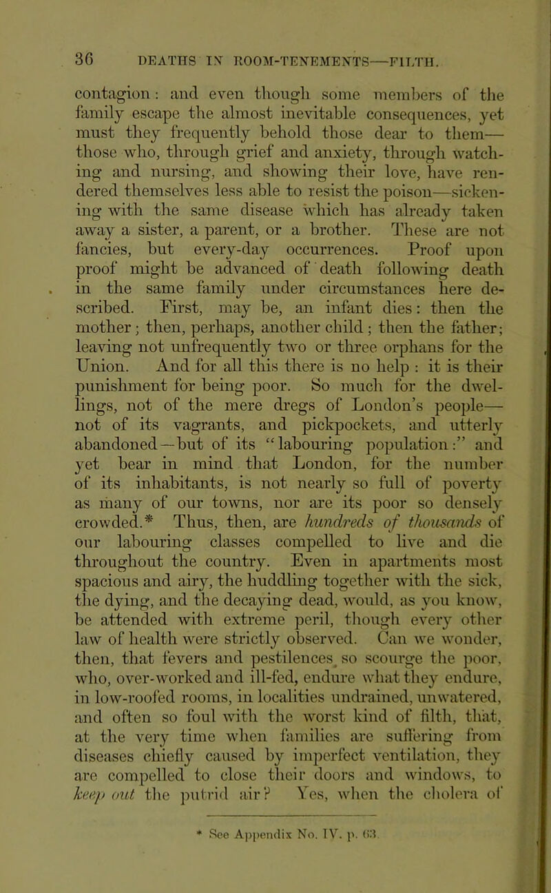 contagion : and even tliougli some members of the family escape the almost inevitable consequences, yet must they frequently behold those dear to them— those who, through grief and anxiety, through watch- ing and nursing, and showing their love, have ren- dered themselves less able to resist the poison—sicken- ing with the same disease hdiich has already taken away a sister, a parent, or a brother. These are not fancies, but every-day occurrences. Proof upon proof might be advanced of death following death in the same family under circumstances here de- scribed. First, may be, an infant dies: then the mother; then, perhaps, another child ; then the father; leaving not unfrequently two or three orphans for the Union. And for all this there is no help : it is then* punishment for being poor. So much for the dwel- lings, not of the mere dregs of London’s people— not of its vagrants, and pickpockets, and utterly abandoned—but of its “labomdng population:” and yet bear in mind that London, for the number of its inhabitants, is not nearly so full of poverty as many of our towns, nor are its poor so densely crowded.* Thus, then, are hundreds of thousands of our labouring classes compelled to live and die throughout the country. Even in apartments most spacious and airy, the huddhng together with the sick, the dying, and the decaying dead, would, as you know, be attended with extreme peril, tliough every other law of health were strictly observed. Can we wonder, then, that fevers and pestilences^ so scourge the poor, who, over-worked and ill-fed, endure what they endure, in low-roofed rooms, in localities undrained, unwatered, and often so foul with the worst kind of filth, that, at the very time when families are suffering from diseases chiefly caused by imperfect ventilation, they are compelled to close their doors and windows, to keep out the putrid air? Yes, when tlie cliolera ol’ * .'^ee A])i)en<iix No. TV. p. (iT.