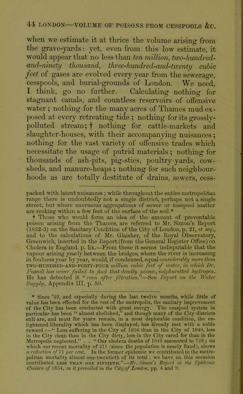 when we estimate it at thrice the volume arising from the grave-yards: yet, even from this low estimate, it would appear that no less than ten million, two-kundred- and-ninety thousand, three-hundred-and-twenty cuJjic feet of gases are evolved every year from the sewerage, cesspools, and burial-grounds of London. We need, I think, go no further. Calculating nothing for stagnant canals, and countless reservoirs of offensive water ; nothing for the many acres of Thames mud ex- posed at every retreating tide ; nothing for its grossly- polluted stream; f nothing for cattle-markets and slaughter-houses, with then’ accompanjdng nuisances; nothing for the vast variety of offensive trades which necessitate the usage of putrid materials ; notliing for thousands of ash-pits, pig-sties, poultry-yards, cow- sheds, and manure-heaps ; nothing for such neighbour- hoods as are totally destitute of drains, sewers, cess- packed with latent nuisances ; while throughout the entire metropolitan range there is undoubtedly not a single district, perhaps not a single street, but where enormous aggregations of sewer or cesspool matter are reeking within a few feet of the surface of the soil.* t Those who would form an idea of the amoxmt of preventable poison arising fi’om the Thames, are referred to Mr. Simon’s Report (1852-3) on the Sanitary Condition of the City of London, p. 21, et seq,, and to the calculations of Mr. Glaisher, of the Royal Observatory, Greenwich, inserted in the Report (from the General Register Office) on Cholera in England, p. lix.—From these it seems indisputable that the vapour arising yearly between the bridges, where the river is increasing in foulness year by year, would, if condensed, equal considerahly more than TWO-HUNDRED-AND-FORTY-FOUR million aibic feet of water, in tvhich Dr. JTassall has never failed to find that deadly qioison, sulphuretted hydrogen. He has detected it “ even after filtration.”—See Deport on the Tihier Supjjly, Appendix III. p. 50. * Since ’49, and especially during the last twelve months, while little of value has been effected for the rest of the metropolis, the sanitary improvement of the City has been conducted with great energy. The cesspool system in particular has been' “ almost abolished,” and though many of the City districts still are, and must for years remain, in a most deplorable condition, the en- lightened liberality which has been displayed, has dlready met with a noble reward:—“ Less suffering in the City of 1854 than in the City of 1849, less in the City clean than in the City dirty, less in the City cared for than in the Metropolis neglected.” . . “Our cholera deaths of 1849 amounted to 7'28 ; on which our recent mortality of 211 (since the population is nearly fixed), shows a reduction of7\ per cent. In the former epidemic we contributed to the metro- politan mortality almost one-twentieth of its total ; we have on this occasion contributed less tuan one fiftietu.”—Atr. Simon’s Report on the Kpidcmic Cholera of 1854, as it prevailed in the City of London, pp. 4 and 9.