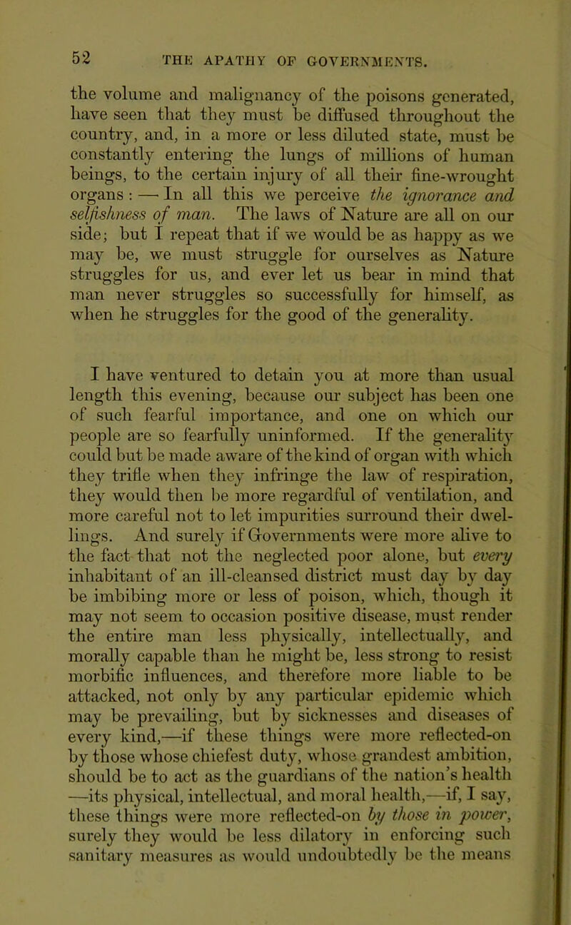 the volume and malignancy of the poisons generated, have seen that they must he diffused throughout tlie country, and, in a more or less diluted state, must be constantly entering the lungs of millions of human beings, to the certain injury of all their fine-wrought organs : — In all this we perceive the ignorance and selfishness of man. The laws of Nature are aU on our side; but T repeat that if we would be as happy as we may be, we must struggle for ourselves as Nature struggles for us, and ever let us bear in mind that man never struggles so successfully for himself, as when he struggles for the good of the generalit3^ I have ventured to detain you at more than usual length this evening, because our subject has been one of such fearful importance, and one on which our people are so fearfully uninformed. If the generalit}’^ could but be made aware of the kind of organ with which they trifle when they infringe tlie law of respiration, they would then be more regardful of ventilation, and more careful not to let impurities surround their dwel- lings. And surely if Governments were more alive to the fact that not the neglected poor alone, but every inhabitant of an ill-cleansed district must day by day be imbibing more or less of poison, which, though it may not seem to occasion positive disease, must render the entire man less physically, intellectually, and morally capable than he might be, less strong to resist morbific influences, and therefore more liable to be attacked, not only by any particular epidemic which may be prevailing, bnt by sicknesses and diseases of every kind,—if tliese things were more reflected-on by those whose chiefest duty, whose grandest ambition, should be to act as the guardians of the nation’s health —its physical, intellectual, and moral health,—if, I say, these things were more reflected-on hy those in power, surely tliey would be less dilatory in enforcing such sanitaiy measures as would undoubtedly be the means