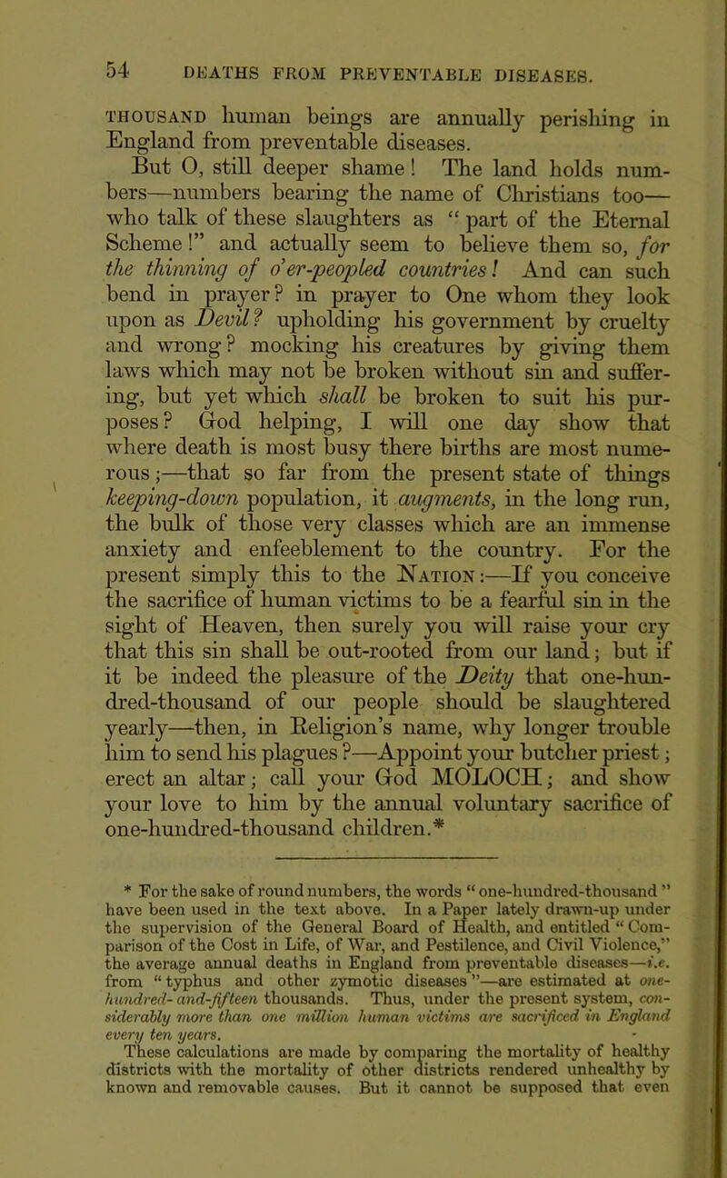 THOUSAND liuman beings are annually perisliing in England from preventaWe diseases. But O, still deeper shame! The land holds num- bers—numbers bearing the name of Christians too— who talk of these slaughters as “ part of the Eternal Scheme!” and actually seem to beheve them so, for the thinning of oer-peopled countries I And can such bend in prayer? in prayer to One whom they look upon as Devil f upholding his government hy cruelty and wrong? mocking his creatures by giving them laws which may not be broken without sin and suffer- ing, but yet wliich shall be broken to suit his pur- poses ? Ood helping, I will one day show that where death is most busy there births are most nume- rous ;—that so far from the present state of things keeping-down population, it augnunts, in the long run, the bulk of those very classes which are an immense anxiety and enfeeblement to the country. For the present simply this to the Nation ;—If you conceive the sacrifice of human victims to be a fearful sin in the « sight of Heaven, then surely you will raise your cry that this sin shall be out-rooted from our land; but if it be indeed the pleasure of the Deity that one-lnm- dred-thousand of our people should be slaughtered yearly—then, in Eeligion’s name, why longer trouble him to send his plagues ?—Appoint your butcher priest; erect an altar; call your Grod MOLOCH; and show your love to him by the annual voluntary sacrifice of one-hundred-thousand children.* ♦ For the sake of round numbers, the words “ one-huudred-thousand ” have been used in the text above. In a Paper lately drawn-up under the supervision of the General Board of Health, and entitled “ Com- parison of the Cost in Life, of War, and Pestilence, and Civil Violence,” the average annual deaths in England from preventable diseases—i.e. from “ typhus and other zymotic diseases ”—ai-e estimated at ont- handred- and-fifteen thousands. Thus, under the present system, con- siderably more than one million human victwis are sacrijiced in England every ten years. These calculations are made by comparing the mortality of healthy districts with the mortality of other districts rendered unhealthy by known and i-emovable causes. But it cannot be supposed that even