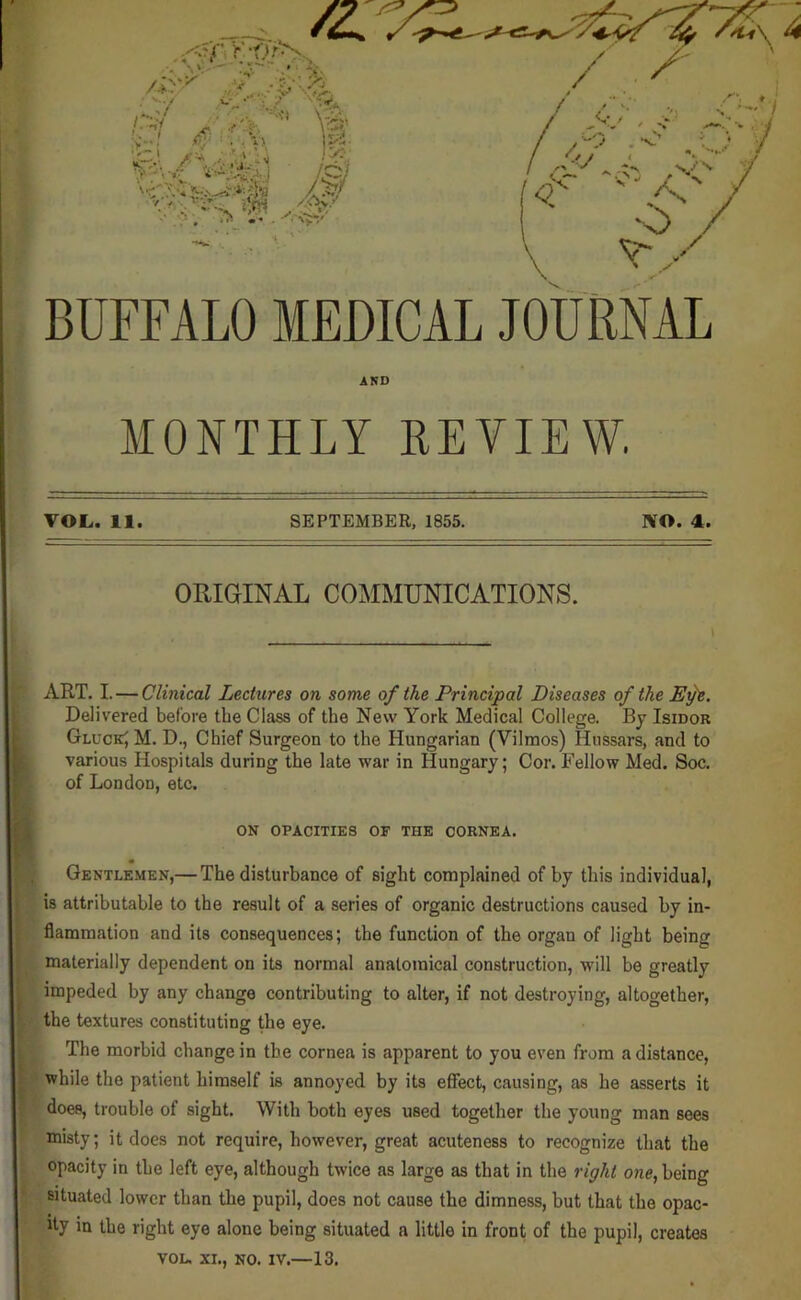 BUFFALO MEDICAL JOURNAL ART. I. — Clinical Lectures on some of the Principal Diseases of the Efe. Delivered before the Class of the New York Medical College. By Isidor GluckJ M. D., Chief Surgeon to the Hungarian (Vilmos) Hussars, and to various Hospitals during the late war in Hungary; Cor. Fellow Med. Soc. of London, etc. flammation and its consequences; the function of the organ of light being materially dependent on its normal anatomical construction, will be greatly impeded by any change contributing to alter, if not destroying, altogether, the textures constituting the eye. The morbid change in the cornea is apparent to you even from a distance, while the patient himself is annoyed by its effect, causing, as he asserts it does, trouble of sight. With both eyes used together the young man sees misty; it does not require, however, great acuteness to recognize that the opacity in the left eye, although twice as large as that in the right one, being situated lower than the pupil, does not cause the dimness, but that the opac- ity in the right eye alone being situated a little in front of the pupil, creates AND MONTHLY REVIE VOL. 11 SEPTEMBER, 1855. 1¥0. 4. ORIGINAL COMMUNICATIONS. ON OPACITIES OF THE CORNEA. « Gentlemen,— The disturbance of sight complained of by this individual, is attributable to the result of a series of organic destructions caused by in- VOL. XL, NO. IV.—13.