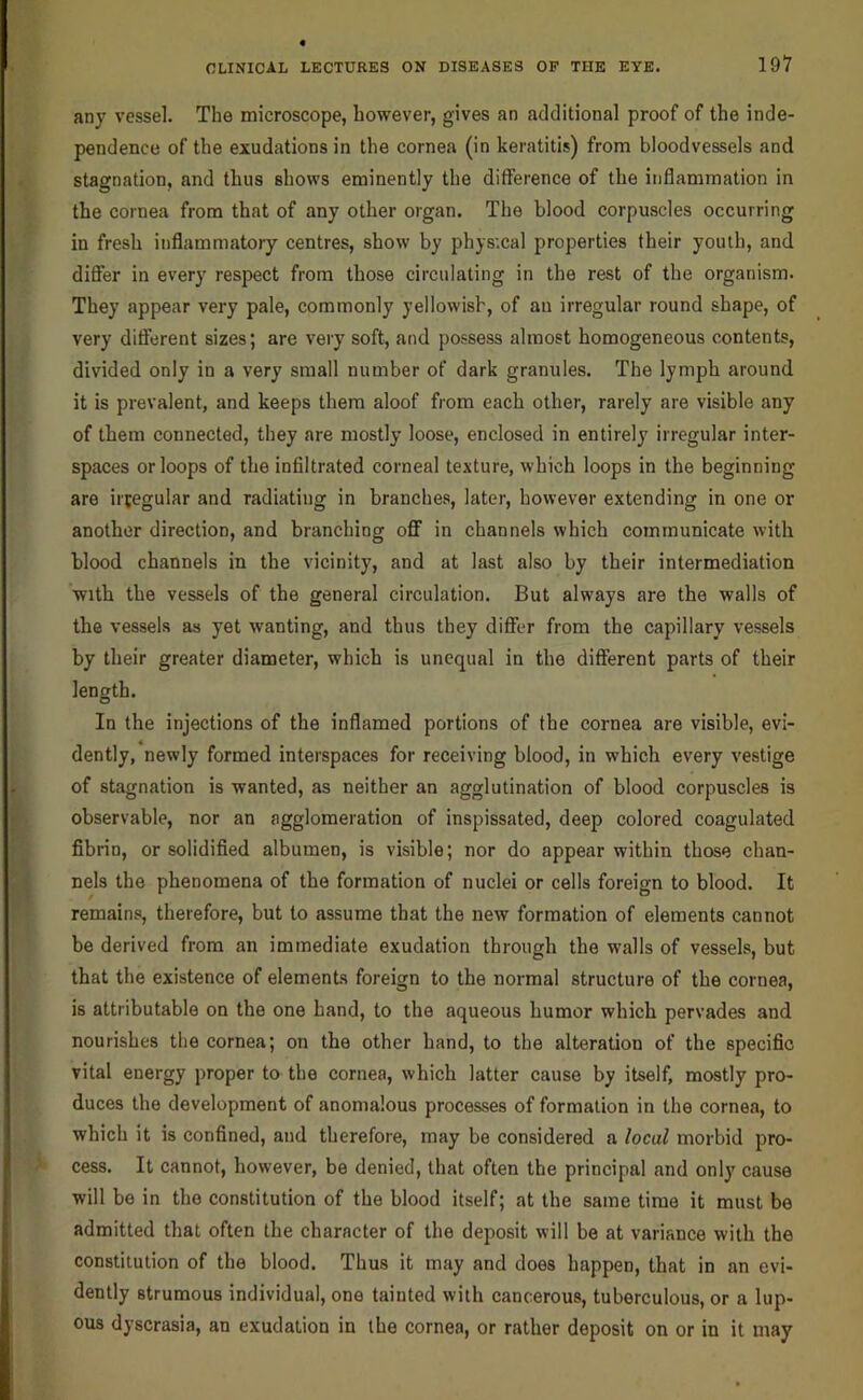 any vessel. The microscope, however, gives an additional proof of the inde- pendence of the exudations in the cornea (in keratitis) from bloodvessels and stagnation, and thus shows eminently the difference of the inflammation in the cornea from that of any other organ. The blood corpuscles occurring in fresh inflammatory centres, show by physxal properties their youth, and diflfer in every respect from those circulating in the rest of the organism. They appear very pale, commonly yellowish, of an irregular round shape, of very different sizes; are very soft, and possess almost homogeneous contents, divided only in a very small number of dark granules. The lymph around it is prevalent, and keeps them aloof from each other, rarely are visible any of them connected, they are mostly loose, enclosed in entirely irregular inter- spaces or loops of the infiltrated corneal texture, which loops in the beginning are irtegular and radiating in branches, later, however extending in one or another direction, and branching off in channels which communicate with blood channels in the vicinity, and at last also by their intermediation with the vessels of the general circulation. But always are the walls of the vessels as yet wanting, and thus they difler from the capillary vessels by their greater diameter, which is unequal in the different parts of their length. In the injections of the inflamed portions of the cornea are visible, evi- dently, newly formed interspaces for receiving blood, in which every vestige of stagnation is wanted, as neither an agglutination of blood corpuscles is observable, nor an agglomeration of inspissated, deep colored coagulated fibrin, or solidified albumen, is visible; nor do appear within those chan- nels the phenomena of the formation of nuclei or cells foreign to blood. It remains, therefore, but to assume that the new formation of elements cannot be derived from an immediate exudation through the walls of vessels, but that the existence of elements foreign to the normal structure of the cornea, is attributable on the one hand, to the aqueous humor which pervades and nourishes the cornea; on the other hand, to the alteration of the specific vital energy proper to the cornea, which latter cause by itself, mostly pro- duces the development of anomalous processes of formation in the cornea, to which it is confined, and therefore, may be considered a local morbid pro- cess. It cannot, however, be denied, that often the principal and only cause will be in the constitution of the blood itself; at the same time it must be admitted that often the character of the deposit will be at variance with the constitution of the blood. Thus it may and does happen, that in an evi- dently strumous individual, one tainted with cancerous, tuberculous, or a lup- ous dyscrasia, an exudation in the cornea, or rather deposit on or in it may