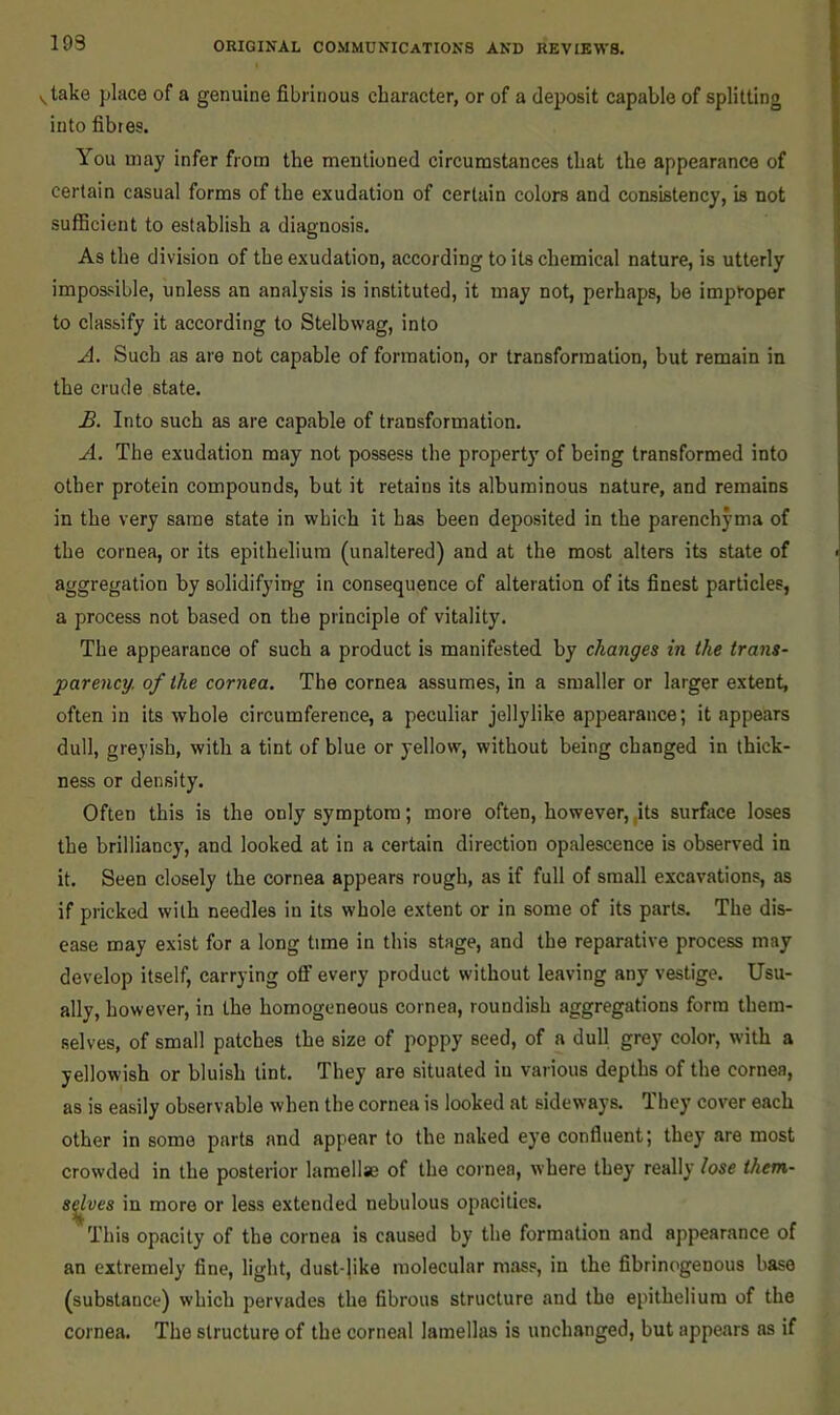 193 ytake place of a genuine fibrinous character, or of a deposit capable of splitting into fibres. You may infer from the mentioned circumstances that the appearance of certain casual forms of the exudation of certain colors and consistency, is not sufficient to establish a diagnosis. As the division of the exudation, according to its chemical nature, is utterly impossible, unless an analysis is instituted, it may not, perhaps, be improper to classify it according to Stelbwag, into A. Such as are not capable of fonnation, or transformation, but remain in the crude state. £. Into such as ai-e capable of transformation. A. The exudation may not possess the property of being transformed into other protein compounds, but it retains its albuminous nature, and remains in the very same state in which it has been deposited in the parenchyma of the cornea, or its epithelium (unaltered) and at the most alters its state of aggregation by solidifying in consequence of alteration of its finest particles, a process not based on the principle of vitality. The appearance of such a product is manifested by changes in the trans- parency. of the cornea. The cornea assumes, in a smaller or larger extent, often in its whole circumference, a peculiar jellylike appearance; it appears dull, greyish, with a tint of blue or yellow, without being changed in thick- ness or density. Often this is the only symptom; more often, however, ,its surface loses the brilliancy, and looked at in a certain direction opalescence is observed in it. Seen closely the cornea appears rough, as if full of small excavations, as if pricked with needles in its whole extent or in some of its parts. The dis- ease may exist for a long time in this stage, and the reparative process may develop itself, carrying ofif every product without leaving any vestige. Usu- ally, however, in the homogeneous cornea, roundish aggregations form them- selves, of small patches the size of poppy seed, of a dull grey color, with a yellowish or bluish tint. They are situated in various depths of the cornea, as is easily observable when the cornea is looked at sideways. They cover each other in some parts and appear to the naked eye confluent; they are most crowded in the posterior lamellse of the cornea, where they really lose them- s^ves in more or less extended nebulous opacities. This opacity of the cornea is caused by the formation and appearance of an extremely fine, light, dust-jike molecular mass, in the fibrinogenous base (substance) which pervades the fibrous structure and the epithelium of the cornea. The structure of the corneal lamellas is unchanged, but appears as if