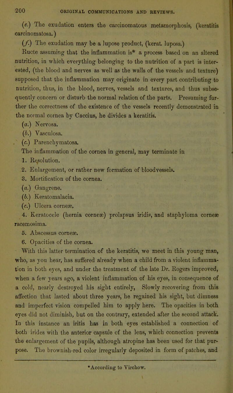 (e.) The exudation enters the carcinomatous metamorphosis, (keratitis carcinomatosa.) (/.) The exudation may be a lupose product, (kerat luposa.) Ructe assuming that the inflammation is* a process based on an altered nutrition, in which everything belonging to the nutrition of a part is inter- ested, (the blood and nerves as well as the walls of the vessels and texture) supposed that the inflammation may originate in every part contributing to nutrition, thus, in the blood, nerves, vessels and textures, and thus subse- quently concern or disturb the normal relation of the parts. Presuming fur- ther the correctness of the existence of the vessels recently demonstrated in the normal cornea by Caccius, he divides a keratitis. (a.) Nervosa. (6.) Vasculosa. . (c.) Parenchymatosa. The inflammation of the cornea in general, may terminate in 1. R^olution. 2. Enlargement, or rather new formation of bloodvessels. 3. Mortification of the cornea. (a.) Gangrene. (6.) Keratomalacia. (c.) Ulcera cornese. 4. Keratocele (hernia cornese) prolapsus iridis, and staphyloma cornese racemosima. 5. Abscessus cornese. 6. Opacities of the cornea. With this latter termination of the keratitis, we meet in this young man, who, as you hear, has suffered already when a child from a violent inflamma- tion in both eyes, and under the treatment of the late Dr. Rogers improved, when a few years ago, a violent inflammation of his eyes, in consequence of a cold, nearly destroyed his sight entirely. Slowly recovering from this affection that lasted about three years, he regained his sight, but dimness and imperfect vision compelled him to apply here. The opacities in both eyes did not diminish, but on the contrary, extended after the second attack. In this instance an iritis has in both eyes established a connection of both irides with the anterior capsule of the lens, which connection prevents the enlargement of the pupils, although atropine has been used for that pur- pose. The brownish-red color irregularly deposited in form of patches, and According to Virchow.