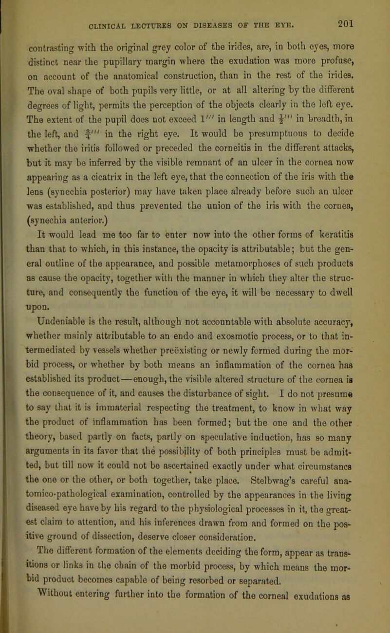 contrasting with the original grey color of the indes, are, in both eyes, more distinct near the pupillary margin where the exudation was more profuse, on account of the anatomical construction, than in the rest of the irides. The oval shape of both pupils very little, or at all altering by the diflferent degrees of light, permits the perception of the objects clearly in the left eye. The extent of the pupil does not exceed 1' in length and in breadth, in the left, and f' in the right eye. It would be presumptuous to decide whether the iritis followed or preceded the corneitis in the different attacks, but it may be inferred by the visible remnant of an ulcer in the cornea now appearing as a cicatrix in the left eye, that the connection of the iris with the lens (synechia posterior) may have taken place already before such an ulcer was established, and thus prevented the union of the iris with the cornea, (synechia anterior.) It would lead me too far to enter now into the other forms of keratitis than that to which, in this instance, the opacity is attributable; but the gen- eral outline of the appearance, and possible metamorphoses of such products as cause the opacity, together with the manner in which they alter the struc- ture, and consequently the function of the eye, it will be necessary to dwell upon. Undeniable is the result, although not accountable with absolute accuracy, whether mainly attributable to an endo and exosmotic process, or to that in- termediated by vessels whether preexisting or newly formed during the mor- bid process, or whether by both means an inflammation of the cornea has established its product—enough, the visible altered structure of the cornea ia the consequence of it, and causes the disturbance of sight. I do not presume to say that it is immaterial respecting the treatment, to know in what way the product of inflammation has been formed; but the one and the other theory, based partly on facts, partly on speculative induction, has so many arguments in its favor that the possibility of both principles must be admit- ted, but till now it could not be ascertained exactly under what circumstancs the one or the other, or both together, take place. Stelbwag’s careful ana- tomico-pathological examination, controlled by the appearances in the living diseased eye have by his regard to the physiological processes in it, the great- est claim to attention, and his inferences drawn from and formed on the pos- itive ground of dissection, deserve closer consideration. The different formation of the elements deciding the form, appear as trans- itions or links in the chain of the morbid process, by which means the mor- bid product becomes capable of being resorbed or separated. Without entering further into the formation of the corneal exudations as