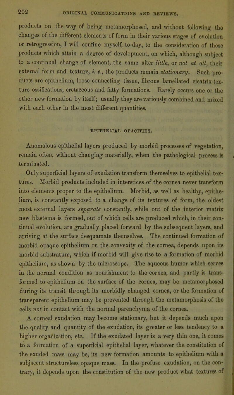 products on the way of being metamorphosed, and without following the changes of the different elements of form in their various stages of evolution or retrogression, I will confine myself, to-day, to the consideration of those products which attain a degree of development, on which, although subject to a continual change of element, the same alter little^ or not at all, their external form and texture, i. e., the products remain stationary. Such pro- ducts are epithelium, loose connecting tissue, fibrous laraellated cicatrix-tex- ture ossifications, cretaceous and fatty formations. Rarely occurs one or the other new formation by itself; usually they are variously combined and mixed with each other in the most different quantities. EPITHELIAL OPACITIES. Anomalous epithelial layers produced by morbid processes of vegetation, remain often, without changing materially, when the pathological process is terminated. Only superficial layers of exudation transform themselves to epithelial tex- tures. Morbid products included in interstices of the cornea never transform into elements proper to the epithelium. Morbid, as well as healthy, epithe- lium, is constantly exposed to a change of its textures of form, the oldest most external layers separate constantly, while out of the interior matrix new blastema is formed, out of which cells are produced which, in their con- tinual evolution, are gradually placed forward by the subsequent layers, and arriving at the surface desquamate themselves. The continued formation of morbid opaque epithelium on the convexity of the cornea, depends upon its morbid substratum, which if morbid will give rise to a formation of morbid epithelium, as shown by the microscope. The aqueous humor which serves in the normal condition as nourishment to the cornea, and partly is trans- formed to epithelium on the surface of the cornea, may be metamorphosed during its transit through its morbidly changed cornea, or the formation of transparent epithelium may be prevented through the metamorphosis of the cells not in contact with the normal parenchyma of the cornea. A corneal exudation may become stationary, but it depends much upon the quality and quantity of the exudation, its greater or less tendency to a higher organization, etc. If the exudated layer is a very thin one, it comes to a formation of a superficial epithelial layer, whatever the constitution of the exuded mass may be, its new formation amounts to epithelium with a subjacent structureless opaque mass. In the profuse exudation, on the con- trary, it depends upon the constitution of the new product what textures of