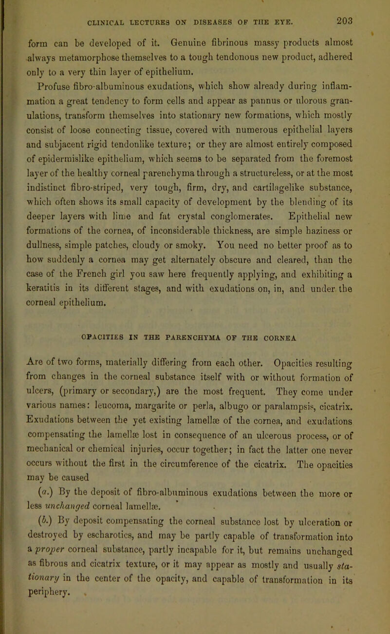 form can be developed of it. Genuine fibrinous massy products almost always metamorphose themselves to a tough tendonous new product, adhered only to a very thin layer of epithelium. Profuse fibro-albuminous exudations, which show already during inflam- mation a great tendency to form cells and appear as pannus or ulorous gran- ulations, transform themselves into stationary new formations, which mostly consist of loose connecting tissue, covered with numerous epithelial layers and subjacent rigid tendonlike texture; or they are almost entirely composed of epidermislike epithelium, which seems to be separated from the foremost layer of the healthy corneal parenchyma through a structureless, or at the most indistinct fibro-striped, very tough, firm, dry, and cartilagelike substance, which often shows its small capacity of development by the blending of its deeper layers with lime and fat crystal conglomerates. Epithelial new formations of the cornea, of inconsiderable thickness, are simple haziness or dullness, simple patches, cloudy or smoky. You need no better proof as to how suddenly a cornea may get alternately obscure and cleared, than the case of the French girl you saw here frequently applying, and exhibiting a keratitis in its different stages, and with exudations on, in, and under the corneal epithelium. OPACITIES IN THE PARENCHYMA OF THE CORNEA Are of two forms, materially differing from each other. Opacities resulting from changes in the corneal substance itself with or without formation of ulcers, (primary or secondary,) are the most frequent. They come under various names: leucoma, margarite or perla, albugo or paralampsis, cicatri.x. Exudations between the yet existing lamellae of the cornea, and exudations compensating the lamellae lost in consequence of an ulcerous process, or of mechanical or chemical injuries, occur together; in fact the latter one never occurs without the first in the circumference of the cicatrix. The opacities may be caused (a.) By the deposit of fibro-albuminous exudations between the more or less unchanged corneal lamellae. (5.) By deposit compensating the corneal substance lost by ulceration or destroyed by escharotics, and may be partly capable of transformation into a proper corneal substance, partly incapable for it, but remains unchanged as fibrous and cicatrix texture, or it may appear as mostly and usually sta- tionary in the center of the opacity, and capable of transformation in its periphery.