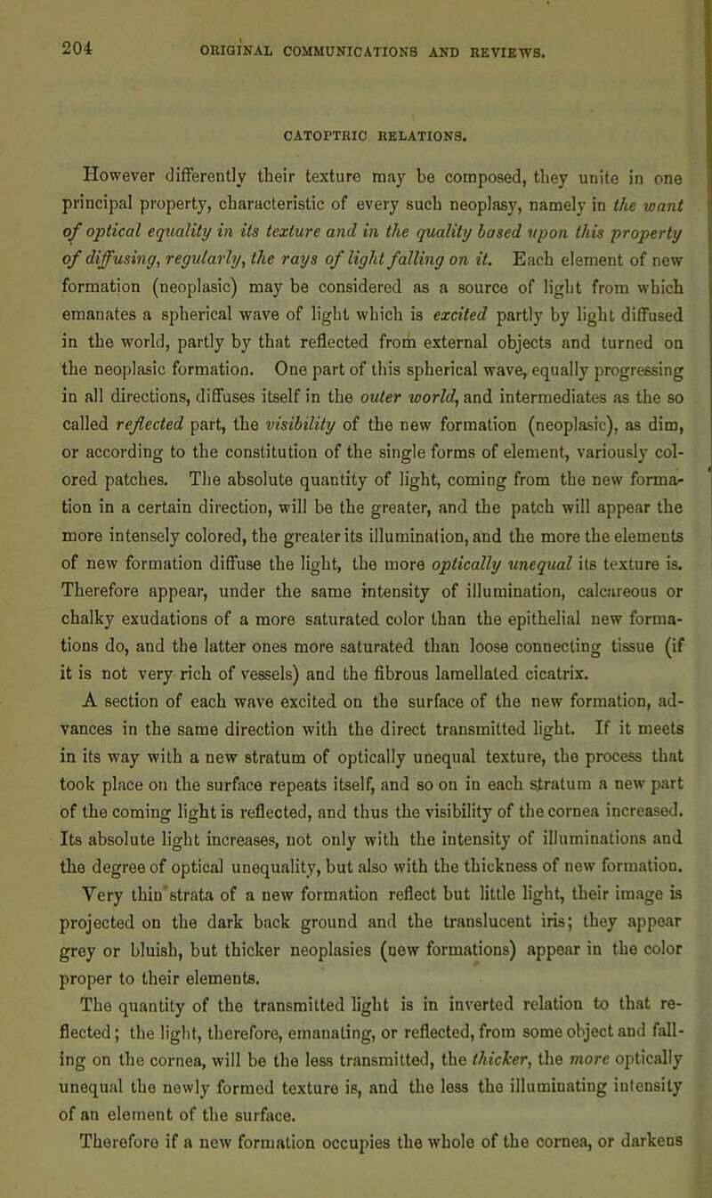 CATOPTRIC RELATIONS. However differently their texture may be composed, they unite in one principal property, characteristic of every such neoplasy, namely in the want of optical equality in its texture and in the quality hosed upon this property of diffusing, regularly, the rays of light falling on it. Each element of new formation (neoplasic) may be considered as a source of light from which emanates a spherical wave of light which is excited partly by light diffused in the world, partly by that reflected from external objects and turned on the neoplasic formation. One part of this spherical wave, equally progressing in all directions, diffuses itself in the outer world, and intermediates as the so called reflected part, the visibility of the new formation (neoplasic), as dim, or according to the constitution of the single forms of element, variously col- ored patches. The absolute quantity of light, coming from the new format tion in a certain direction, will be the greater, and the patch will appear the more intensely colored, the greater its illumination, and the more the elements of new formation diffuse the light, the more optically unequal its texture is. Therefore appear, under the same intensity of illumination, calcareous or chalky exudations of a more saturated color than the epithelial new forma- tions do, and the latter ones more saturated than loose connecting tissue (if it is not very rich of vessels) and the fibrous lamellaled cicatrix. A section of each wave excited on the surface of the new formation, ad- vances in the same direction with the direct transmitted light. If it meets in its way with a new stratum of optically unequal texture, the process that took place on the surface repeats itself, and so on in each stratum a new part of the coming light is reflected, and thus the visibility of the cornea increased. Its absolute light increases, not only with the intensity of illuminations and the degree of optical unequality, but also with the thickness of new formation. Very thin’strata of a new formation reflect but little light, their image is projected on the dark back ground and the translucent iris; they appear grey or bluish, but thicker neoplasies (new formations) appear in the color proper to their elements. The quantity of the transmitted light is in inverted relation to that re- flected; the light, therefore, emanating, or reflected, from some object and fall- ing on the cornea, will be the less transmitted, the thicker, the more optically unequal the newly formed texture is, and the less the illuminating intensity of an element of the surface. Therefore if a new formation occupies the whole of the cornea, or darkens