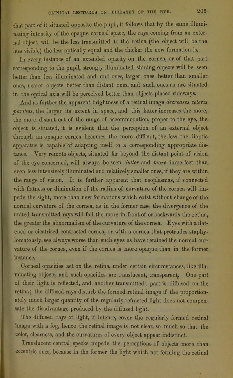 that part of it situated opposite the pupil, it follows that by the same illumi- nating intensity of the opaque corneal space, the rays coming from an exter- nal object, will be the less transmitted to the retina (the object will be the less visible) the less optically equal and the thicker the new formation is. In every instance of an extended opacity on the coruea, or of that part corresponding to the pupil, strongly illuminated shining objects will be seen better than less illuminated and dull ones, larger ones better than smaller ones, nearer objects better than distant ones, and such ones as are situated in the optical axis will be perceived better than objects placed sideways. And as further the apparent brightness of a retinal image decreases ceteris paribus, the larger its extent in space, and this latter increases the more, the more distant out of the range of accommodation, proper to the eye, the object is situated, it is evident that the perception of an external object through an opaque cornea becomes the more difficult, the less the dioptic apparatus is capable of adapting itself to a corresponding appropriate dis- tance. Very remote objects, situated far beyond the distant point of vision of the eye concerned, will always be seen d^dler and more imperfect than even less intensively illuminated and relatively smaller ones, if they are within the range of vision. It is further apparent that neoplasmas, if connected with flatness or diminution of the radius of curvature of the cornea will im- pede the sight, more than new formations which exist without change of the normal curvature of the cornea, as in the former case the divergence of the united transmitted rays will fall the more in front of or backwards the retina, the greater the abnormalism of the curvature of the cornea. Eyes with a flat- ened or cicatrised contracted cornea, or with a cornea that protrudes staphy- lomatously, see always worse than such eyes as have retained the normal cur- vature of the cornea, even if the cornea is more opaque than in the former instance. Corneal opacities act on the retina, under certain circumstances, like illu- minating objects, and such opacities are translucent, transparenty One part of their light is reflected, and another transmitted; partis diffused on the retina; the diffused rays disturb the formed retinal image if the proportion- ately much larger quantity of the regularly refracted light does not compen- sate the disadvantage produced by the diffused light. The diffused rays of light, if intense, cover the regularly formed retinal image with a fog, hence the retinal image is not clear, so much so that the color, clearness, and the curvatures of every object appear indistinct. Translucent central specks impede the perceptions of objects more than eccentric ones, because in the former the light which not forming the retinal