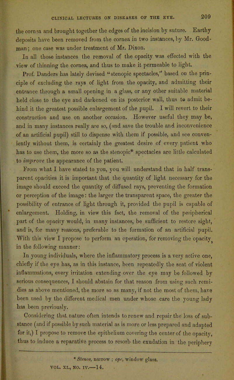 the cornea and brought together the edges of the incision by suture. Earthy deposits have been removed from the cornea in two instances, by Mr. Good- man ; one case was under treatment of Mr. Dixon. In all those instances the removal of the opacity was effected with the view of thinning the cornea, and thus to make it permeable to light. Prof. Danders has lately devised “stenopic spectacles,’’ based on the prin- ciple of excluding the rays of light from the opacity, and admitting their entrance through a small opening in a glass, or any other suitable material held close to the eye and darkened on its posterior wall, thus to admit be- hind it the greatest possible enlargement of the pupil. I will revert to their construction and use on another occasion. However useful they may be, and in many instances really are so, (and save the trouble and inconvenience of an artificial pupil) still to dispense with them if possible, and see conven- iently without them, is certainly the greatest desire of every patient who has to use them, the more so as the stenopic* spectacles are little calculated to improve the appearance of the patient. From what I have stated to you, you will understand that in half trans- parent opacities it is important that the quantity of light necessary for the image should exceed the quantity of diffused rays, preventing the formation or perception of the image: the larger the transparent space, the greater the possibility of entrance of light through it, provided the pupil is capable of enlargement. Holding, in view this fact, the removal of the peripherical part of the opacity would, in many instances, be sufficient to restore sight, and is, for many reasons, preferable to the formation of an artificial pupil. With this view I propose to perform an operation, for removing the opacity^ in the following manner: In young individuals, where the inflammatory process is a very active one, chiefly if the eye has, as in this instance, been repeatedly the seat of violent inflammations, every irritation extending over the eye may be followed by serious consequences, I should abstain for that reason from using such remi- dles as above mentioned, the more so as many, if not the most of them, have been used by the different medical men under whose care the young lady has been previously. Considering that nature often intends to renew and repair the loss of sub- stance (and if possible by such material as is more or less prepared and adapted for it,) I propose to remove the epithelium covering the center of the opacity, thus to induce a reparative process to resorb the exudation in the periphery • Stenos, narrow ; opn, window glass. VOL. XI., NO. IV.—14.