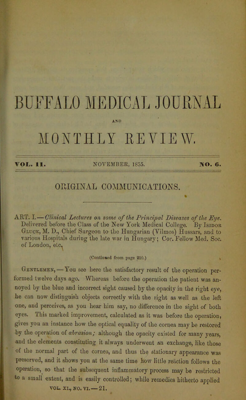 BUFFALO MEDICAL JOURNAL AND MONTHLY REVIEW. VOL,. 11. NOVEMBER, 1S55. NO. 6. ORIGINAL COAIMUNICATIONS. ART. I. — Clinical Lectures on some of the Principal Diseases of the Eye. Delivered before the Class of the New York Medical College. By Isidor Gluck, M. D., Chief Surgeon to the Hungarian (Vilmos) Hussars, and to various Hospitals during the late war in Hungary; Cor. Fellow Med. Soc. of London, elc^ (Continmed from page 210.) , Gentlemen, — You see here the satisfactory result of the operation per- formed twelve days ago. Whereas before the operation the patient was an- noyed by the blue and incorrect sight caused by the opacity in the right eye, he can now distinguish objects correctly with the right as well as the left one, and perceives, as you hear him say, no difierence in the sight of both eyes. This marked improvement, calculated as it was before the operation, gives you an instance how the optical equality of the cornea may be restored by the operation of abrasion; although the opacity existed for many years, and the elements constituting it always underwent an exchange, like those of the normal part of the corneii, and thus the stationary appearance was preserved, and it shows you at the same time how little reaction follows the operation,^ so that the subsequent inflammatory process may be restricted to a small extent, and is easily controlled; while remedies hitherto ap^rlied VOL. XI., NO. VI. — 21.