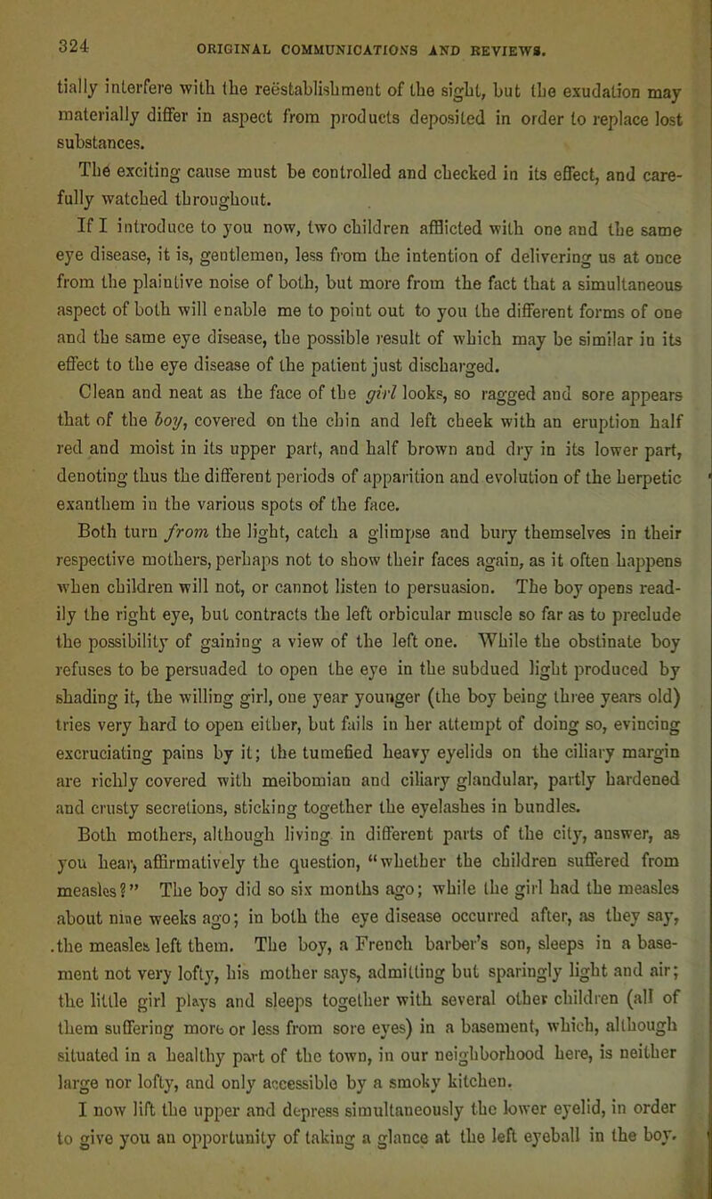 tially interfere with (he reestablishment of the sight, but (he exudation may materially differ in aspect from products deposited in order to replace lost substances. The exciting cause must be controlled and checked in its effect, and care- fully watched throughout. If I introduce to you now, two children afflicted with one and the same eye disease, it is, gentlemen, less from the intention of delivering us at once i from the plaintive noise of both, but more from the fact that a simultaneous aspect of both will enable me to point out to you the different forms of one and the same eye disease, the possible result of which may be similar in its effect to the eye disease of the patient just discharged. Clean and neat as the face of the girl looks, so ragged and sore appears that of the boy, covered on the chin and left cheek with an eruption half red and moist in its upper part, and half brown and dry in its lower part, denoting thus the different pei iods of apparition and evolution of the herpetic ' exanthem in the various spots of the face. Both turn from the light, catch a glimpse and bury themselves in their respective mothers, perhaps not to show their faces again, as it often happens when children will not, or cannot listen to persuasion. The boy opens read- ily the right eye, but contracts the left orbicular muscle so far as to preclude the possibility of gaining a view of the left one. While the obstinate boy refuses to be persuaded to open the eye in the subdued light produced by shading it, the willing girl, one year younger (the boy being three years old) tries very hard to open either, but fails in her attempt of doing so, evincing excruciating pains by it; the tumefied heavy eyelids on the ciliary margin are richly covered with meibomian and ciliary glandular, partly hardened and crusty secretions, sticking together the eyelashes in bundles. Both mothers, although living in different parts of the city, answer, as you hear, aflirmatively the question, “whether the children suffered from measles?” The boy did so six months ago; while the girl had the measles about nine weeks ago; in both the eye disease occurred after, as they say, .the measles left them. The boy, a French barber’s son, sleeps in a base- ment not very lofty, his mother says, admitting but sparingly light and air; the little girl plays and sleeps together with several other children (all of them suffering more or less from sore eyes) in a basement, which, although situated in a healthy part of the town, in our neighborhood here, is neither large nor lofty, and only aoxessiblo by a smoky kitchen, I now lift the upper and depress simultaneously the lower eyelid, in order to give you an opportunity of taking a glance at the left eyeball in the boy.