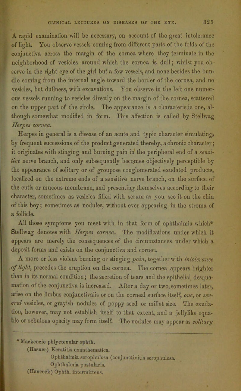 A rapid examination will be necessary, on account of the great intolerance } of light. You observe vessels coming from different parts of the folds of the I conjunctiva across the margin of the cornea where they terminate in the f neighborhood of vesicles around which the cornea is dull; whilst you ob- serve in the right eye of the girl but a few vessels, and none besides the bun- dle coming from the internal angle toward the border of the cornea, and no \-esicles, but dullness, with excavations. You observe in the left one numer- ous vessels running to vesicles directly on the mai'gin of the cornea, scattered on the upper part of the circle. The appearance is a characteristic one, al- though somewhat modified in form. This affection is called by Stellwag Herpes cornea. Herpes in general is a disease of an acute and typic character simulating, by frequent successions of the product generated thereby, a chronic character; it originates with stinging and burning pain in' the peripheral end of a sensi- tive nerve branch, and only subsequently beco.mes objectively perceptible by the appearance of solitary or of groupose conglomerated exudated products, localized on the extreme ends of a sensitive nerve branch, on the surface of the cutis or mucous membrane, and presenting themselves according to their character, sometimes as vesicles filled with serum as you see it on the chin of this boy; sometimes as nodules, without ever appearing in the stroma of a follicle. All those symptoms you meet with in that form of ophthalmia which* Stellwag denotes with Herpes cornea. The modifications under which it appeal's are merely the consequences of the circumstances under which a deposit forms and exists on the conjunctiva and cornea. A more or less violent burning or stinging pahi, together with intolerance of Ught, precedes the eruption on the cornea. The cornea appears brighter than in its normal condition; the secretion of tears and the epithelial desqua- mation of the conjunctiva is increased. After a day or two, sometimes later, arise on the limbus conjunctivalis or on the corneal surface itself, one^ or sev- eral vesicles, or grayish nodules of poppy seed or millet size. The exuda- tion, however, may not establish itself to that extent, and a jellylike equa- ble or nebulous opacity may form itself. The nodules may appear as solilarg * Mackenzie phlyctenular ophth. (Hasner) Keratitis exantbematica. Ophthalmia scrophulosa (conjunctivitis scrophulosa. Ophthalmia pustularis, (Hancock) Ophth. intermittens.